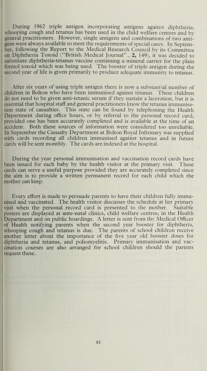 During 1962 triple antigen incorporating antigens against diphtheria, whooping cough and tetanus has been used in the child welfare centres and by general practitioners. However, single antigens and combinations of two anti- j gens were always available to meet the requirements of special cases. In Septem- I her, following the Report to the Medical Research Council by its Committee , on Diphtheria Toxoid (“British Medical Journal”., 2, 149), it was decided to I substitute diphtheria-tetanus vaccine containing a mineral carrier for the plain formol toxoid which was being used. The booster of triple antigen during the I second year of life is given primarily to produce adequate immunity to tetanus. After six years of using triple antigen there is now a substani ial number of I children in Bolton who have been immunised against tetanus. These children j do not need to be given anti-tetanic serum if they sustain a laceration, but it is ; essential that hospital staff and general practitioners know the tetanus immunisa- ' tion state of casualties. This state can be found by telephoning the Health Department during office hours, or by referral to the personal record card, provided one has been accurately completed and is available at the time of an I accident. Both these sources of information were considered too unreliable. ■ In September the Casualty Department at Bolton Royal Infirmary was supplied I with cards recording all children immunised against tetanus and in future I cards will be sent monthly. The cards are indexed at the hospital. I j During the year personal immunisation and vaccination record cards have ' been issued for each baby by the health visitor at the primary visit. These I cards can serve a useful purpose provided they are accurately completed since I the aim is to provide a written permanent record for each child which the I mother can keep. Every effort is made to persuade parents to have their children fully immu- nised and vaccinated. The health visitor discusses the schedule at her primary I visit when the personal record card is presented to the mother. Suitable posters are displayed at ante-natal clinics, child welfare centres, in the Health Department and on public hoardings. A letter is sent from the Medical Officer of Health notifying parents when the second year booster for diphtheria, ' whooping cough and tetanus is due. The parents of school children receive another letter about the importance of the five year old booster doses for diphtheria and tetanus, and poliomyelitis. Primary immunisation and vac- cination courses are also arranged for school children should the parents request these.