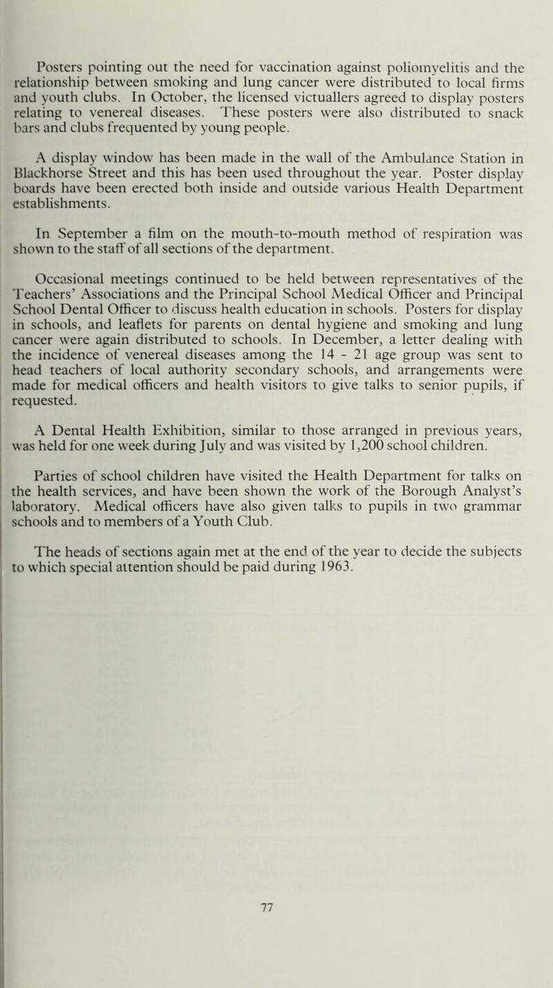 Posters pointing out the need for vaccination against poliomyelitis and the relationship between smoking and lung cancer were distributed to local firms and youth clubs. In October, the licensed victuallers agreed to display posters relating to venereal diseases. These posters were also distributed to snack bars and clubs frequented by young people. A display window has been made in the wall of the Ambulance Station in Blackhorse Street and this has been used throughout the year. Poster display boards have been erected both inside and outside various Health Department establishments. In September a film on the mouth-to-mouth method of respiration was shown to the staff of all sections of the department. Occasional meetings continued to be held between representatives of the Teachers’ Associations and the Principal School Medical Officer and Principal School Dental Officer to discuss health education in schools. Posters for display in schools, and leaflets for parents on dental hygiene and smoking and lung cancer were again distributed to schools. In December, a letter dealing with the incidence of venereal diseases among the 14-21 age group was sent to head teachers of local authority secondary schools, and arrangements were made for medical officers and health visitors to give talks to senior pupils, if requested. A Dental Health Exhibition, similar to those arranged in previous years, was held for one week during July and was visited by 1,200 school children. Parties of school children have visited the Health Department for talks on the health services, and have been shown the work of the Borough Analyst’s laboratory. Medical officers have also given talks to pupils in two grammar schools and to members of a Youth Club. The heads of sections again met at the end of the year to decide the subjects to which special attention should be paid during 1963.