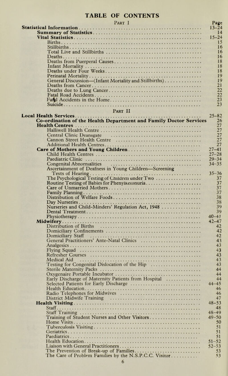 TABLE OF CONTENTS Part I Page Statistical Information 13-24 Summary of Statistics 14 Vital Statistics 15-24 Births 15 Stillbirths 16 Total Live and Stillbirths 16 Deaths 16 Deaths from Puerperal Causes 18 Infant Mortality 18 Deaths under Four Weeks 18 Perinatal Mortality 19 General Discussion—(Infant Mortality and Stillbirths) 19 Deaths from Cancer 21 Deaths due to Lung Cancer 22 Fatal Road Accidents 22 Fal^l Accidents in the Home 23 Suicide 23 Part II Local Health Services 25-82 Co-ordination of the Health Department and Family Doctor Services 26 Health Centres 27 Halliwell Health Centre 27 Central Clinic Deansgate 27 Cannon Street Health Centre 27 Additional Health Centres 27 Care of Mothers and Young Children 27-41 Child Health Centres 27-28 Paediatric Clinic 29-34 Congenital Abnormalities 34-35 Ascertainment of Deafness in Young Children—Screening Tests of Hearing 35-36 The Psychological Testing of Cmldreii under Two 37 Routine Testing of Babies for Phenylketonuria 37 Care of Unmarried Mothers 37 Family Planning 37 Distribution of Welfare Foods 38 Day Nurseries 38 Nurseries and Child-Minders’ Regulation Act, 1948 39 Dental Treatment 39 Physiotherapy 40-41 Midwifery 42-47 Distribution of Births 42 Domiciliary Confinements 42 Domiciliary Staff 42 General Practitioners’ Ante-Natal Clinics 43 Analgesics 43 Flying Squad 43 Refresher Courses 43 Medical Aid 43 Testing for Congenital Dislocation of the Hip 43 Sterile Maternity Packs 44 Oxygenaire Portable Incubator 44 Early Discharge of Maternity Patients from Hospital 44 Selected Patients for Early Discharge 44-45 Health Education 46 Radio Telephones for Midwives 46 District Midwife Training 47 Health Visiting 48-53 Staff 48 Staff Training 48-49 Training of Student Nurses and Other Visitors 49-50 Home Visits 50 Tuberculosis Visiting 51 Geriatrics 51 Paediatrics 51 Health Education 51-52 Liaison with General Practitioners 52-53 The Prevention of Break-up of Families 53 The Care of Problem Families by the N.S.P.C.C. Visitor 53