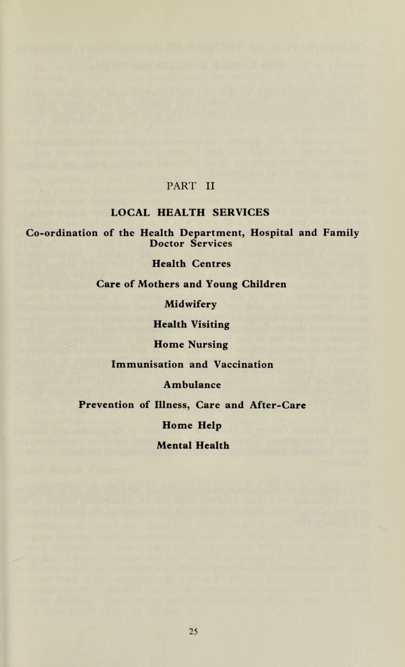 PART II LOCAL HEALTH SERVICES Co-ordination of the Health Department, Hospital and Family Doctor Services Health Centres Care of Mothers and Young Children Midwifery Health Visiting Home Nursing Immunisation and Vaccination Ambulance Prevention of Illness, Care and After-Care Home Help Mental Health