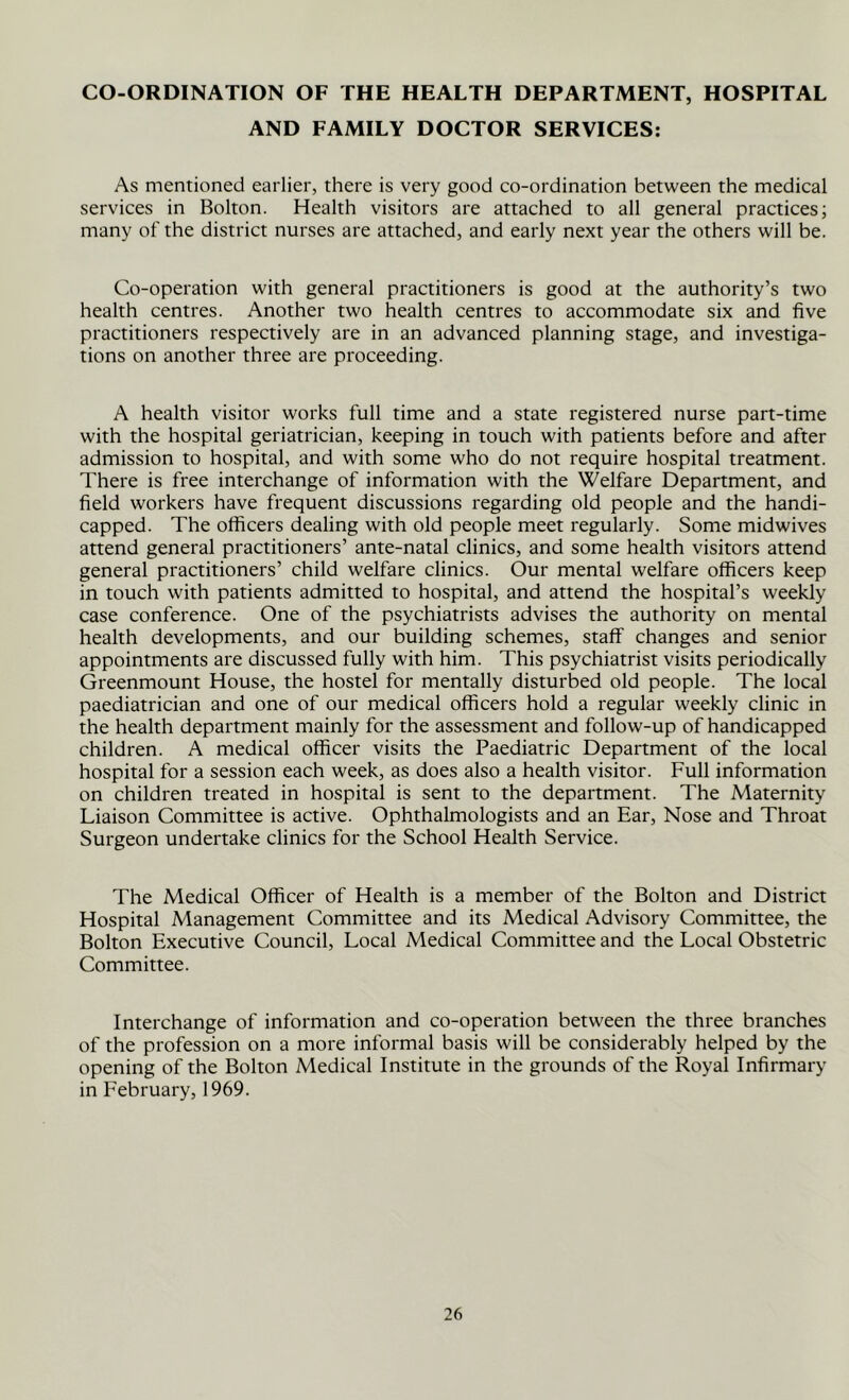 CO-ORDINATION OF THE HEALTH DEPARTMENT, HOSPITAL AND FAMILY DOCTOR SERVICES: As mentioned earlier, there is very good co-ordination between the medical services in Bolton. Health visitors are attached to all general practices; many of the district nurses are attached, and early next year the others will be. Co-operation with general practitioners is good at the authority’s two health centres. Another two health centres to accommodate six and five practitioners respectively are in an advanced planning stage, and investiga- tions on another three are proceeding. A health visitor works full time and a state registered nurse part-time with the hospital geriatrician, keeping in touch with patients before and after admission to hospital, and with some who do not require hospital treatment. There is free interchange of information with the Welfare Department, and field workers have frequent discussions regarding old people and the handi- capped. The officers dealing with old people meet regularly. Some midwives attend general practitioners’ ante-natal clinics, and some health visitors attend general practitioners’ child welfare clinics. Our mental welfare officers keep in touch with patients admitted to hospital, and attend the hospital’s weekly case conference. One of the psychiatrists advises the authority on mental health developments, and our building schemes, staff changes and senior appointments are discussed fully with him. This psychiatrist visits periodically Greenmount House, the hostel for mentally disturbed old people. The local paediatrician and one of our medical officers hold a regular weekly clinic in the health department mainly for the assessment and follow-up of handicapped children. A medical officer visits the Paediatric Department of the local hospital for a session each week, as does also a health visitor. Full information on children treated in hospital is sent to the department. The Maternity Liaison Committee is active. Ophthalmologists and an Ear, Nose and Throat Surgeon undertake clinics for the School Health Service. The Medical Officer of Health is a member of the Bolton and District Hospital Management Committee and its Medical Advisory Committee, the Bolton Executive Council, Local Medical Committee and the Local Obstetric Committee. Interchange of information and co-operation between the three branches of the profession on a more informal basis will be considerably helped by the opening of the Bolton Medical Institute in the grounds of the Royal Infirmary in February, 1969.