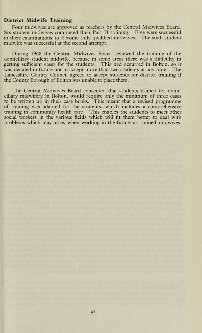 District Midwife Training Four midwives are approved as teachers by the Central Midwives Board. Six student midwives completed their Part II training. Five were successful in their examinations to become fully qualified midwives. The sixth student midwife was successful at the second attempt. During 1968 the Central Midwives Board reviewed the training of the domiciliary student midwife, because in some areas there was a difficulty in getting sufficient cases for the students. This had occurred in Bolton, so it was decided in future not to accept more than two students at any time. The Lancashire County Council agreed to accept students for district training if the County Borough of Bolton was unable to place them. The Central Midwives Board consented that students trained for domi- ciliary midwifery in Bolton, would require only the minimum of three cases to be written up in their case books. This meant that a revised programme of training was adapted for the students, which includes a comprehensive training in community health care. This enables the students to meet other social workers in the various fields which will fit them better to deal with problems which may arise, when working in the future as trained midwives.