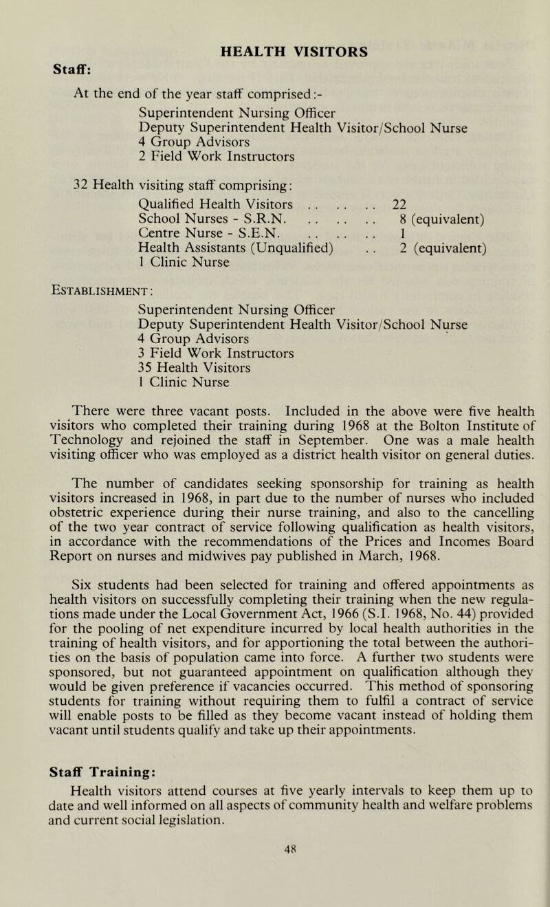 HEALTH VISITORS Staff: At the end of the year staff comprised Superintendent Nursing Officer Deputy Superintendent Health Visitor/School Nurse 4 Group Advisors 2 Field Work Instructors 32 Health visiting staff comprising: Qualified Health Visitors School Nurses - S.R.N. Centre Nurse - S.E.N. 22 8 (equivalent) 1 2 (equivalent) Health Assistants (Unqualified) 1 Clinic Nurse Establishment : Superintendent Nursing Officer Deputy Superintendent Health Visitor/School Nurse 4 Group Advisors 3 Field Work Instructors 35 Health Visitors 1 Clinic Nurse There were three vacant posts. Included in the above were five health visitors who completed their training during 1968 at the Bolton Institute of Technology and rejoined the staff in September. One was a male health visiting officer who was employed as a district health visitor on general duties. The number of candidates seeking sponsorship for training as health visitors increased in 1968, in part due to the number of nurses who included obstetric experience during their nurse training, and also to the cancelling of the two year contract of service following qualification as health visitors, in accordance with the recommendations of the Prices and Incomes Board Report on nurses and midwives pay published in March, 1968. Six students had been selected for training and offered appointments as health visitors on successfully completing their training when the new regula- tions made under the Local Government Act, 1966 (S.I. 1968, No. 44) provided for the pooling of net expenditure incurred by local health authorities in the training of health visitors, and for apportioning the total between the authori- ties on the basis of population came into force. A further two students were sponsored, but not guaranteed appointment on qualification although they would be given preference if vacancies occurred. This method of sponsoring students for training without requiring them to fulfil a contract of service will enable posts to be filled as they become vacant instead of holding them vacant until students qualify and take up their appointments. Staff Training: Health visitors attend courses at five yearly intervals to keep them up to date and well informed on all aspects of community health and welfare problems and current social legislation.