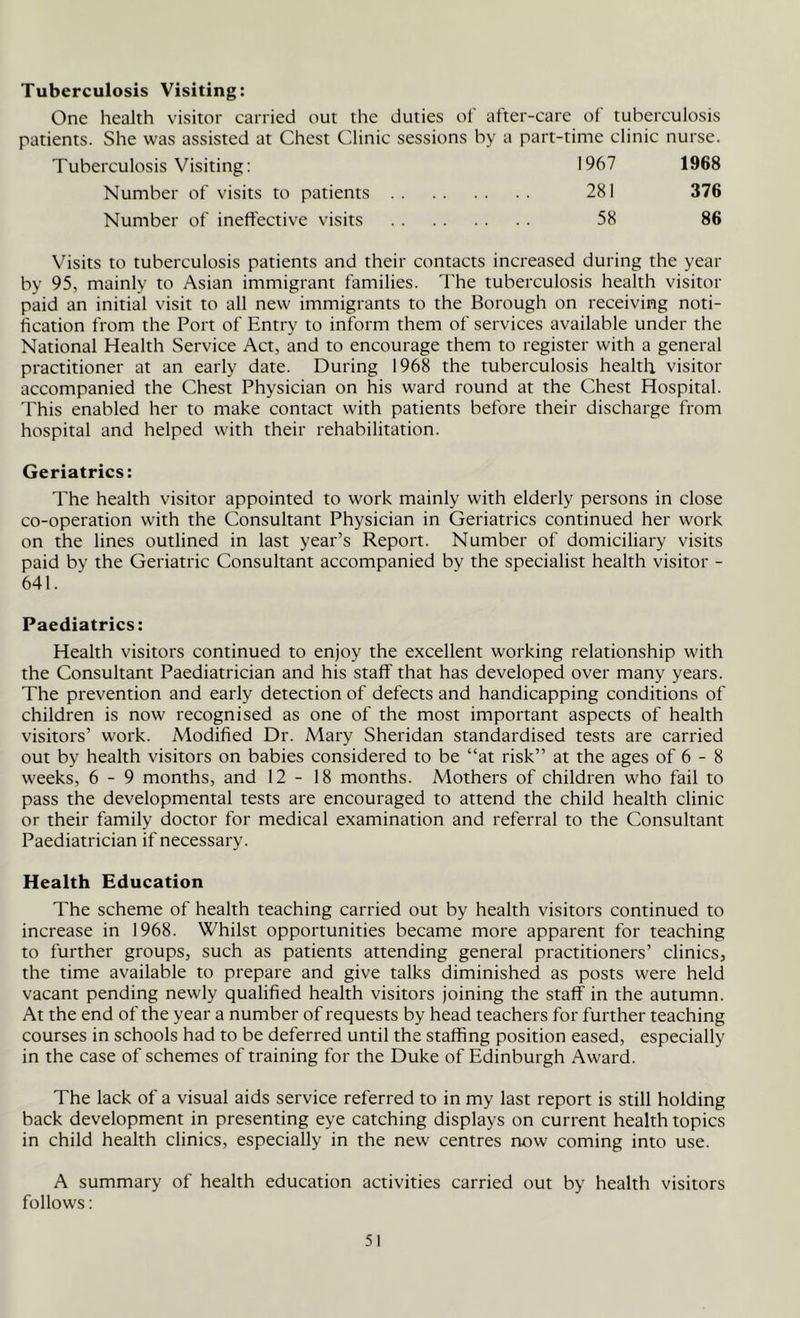 Tuberculosis Visiting: One health visitor carried out the duties of after-care of tuberculosis patients. She was assisted at Chest Clinic sessions by a part-time clinic nurse. 1967 281 58 1968 376 86 Tuberculosis Visiting: Number of visits to patients Number of ineffective visits Visits to tuberculosis patients and their contacts increased during the year by 95, mainly to Asian immigrant families. The tuberculosis health visitor paid an initial visit to all new immigrants to the Borough on receiving noti- fication from the Port of Entry to inform them of services available under the National Health Service Act, and to encourage them to register with a general practitioner at an early date. During 1968 the tuberculosis health visitor accompanied the Chest Physician on his ward round at the Chest Hospital. This enabled her to make contact with patients before their discharge from hospital and helped with their rehabilitation. Geriatrics: The health visitor appointed to work mainly with elderly persons in close co-operation with the Consultant Physician in Geriatrics continued her work on the lines outlined in last year’s Report. Number of domiciliary visits paid by the Geriatric Consultant accompanied by the specialist health visitor - 641. Paediatrics: Health visitors continued to enjoy the excellent working relationship with the Consultant Paediatrician and his staff that has developed over many years. The prevention and early detection of defects and handicapping conditions of children is now recognised as one of the most important aspects of health visitors’ work. Modified Dr. Mary Sheridan standardised tests are carried out by health visitors on babies considered to be “at risk” at the ages of 6 - 8 weeks, 6-9 months, and 12-18 months. Mothers of children who fail to pass the developmental tests are encouraged to attend the child health clinic or their family doctor for medical examination and referral to the Consultant Paediatrician if necessary. Health Education The scheme of health teaching carried out by health visitors continued to increase in 1968. Whilst opportunities became more apparent for teaching to further groups, such as patients attending general practitioners’ clinics, the time available to prepare and give talks diminished as posts were held vacant pending newly qualified health visitors joining the staff in the autumn. At the end of the year a number of requests by head teachers for further teaching courses in schools had to be deferred until the staffing position eased, especially in the case of schemes of training for the Duke of Edinburgh Award. The lack of a visual aids service referred to in my last report is still holding back development in presenting eye catching displays on current health topics in child health clinics, especially in the new centres now coming into use. A summary of health education activities carried out by health visitors follows: