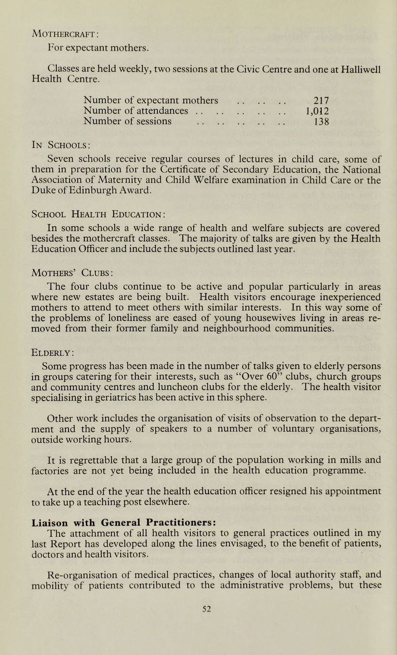 MOTHliRCRAI-r: I'or expectant mothers. Classes are held weekly, two sessions at the Civic Centre and one at Halliwell Health Centre. Number of expectant mothers Number of attendances .. Number of sessions 217 1,012 138 In Schools: Seven schools receive regular courses of lectures in child care, some of them in preparation for the Certificate of Secondary Education, the National Association of Maternity and Child Welfare examination in Child Care or the Duke of Edinburgh Award. School Health Education: In some schools a wide range of health and welfare subjects are covered besides the mothercraft classes. The majority of talks are given by the Health Education Officer and include the subjects outlined last year. Mothers’ Clubs: The four clubs continue to be active and popular particularly in areas where new estates are being built. Health visitors encourage inexperienced mothers to attend to meet others with similar interests. In this way some of the problems of loneliness are eased of young housewives living in areas re- moved from their former family and neighbourhood communities. Elderly: Some progress has been made in the number of talks given to elderly persons in groups catering for their interests, such as “Over 60” clubs, church groups and community centres and luncheon clubs for the elderly. The health visitor specialising in geriatrics has been active in this sphere. Other work includes the organisation of visits of observation to the depart- ment and the supply of speakers to a number of voluntary organisations, outside working hours. It is regrettable that a large group of the population working in mills and factories are not yet being included in the health education programme. At the end of the year the health education officer resigned his appointment to take up a teaching post elsewhere. Liaison with General Practitioners: The attachment of all health visitors to general practices outlined in my last Report has developed along the lines envisaged, to the benefit of patients, doctors and health visitors. Re-organisation of medical practices, changes of local authority stall', and mobility of patients contributed to the administrative problems, but these