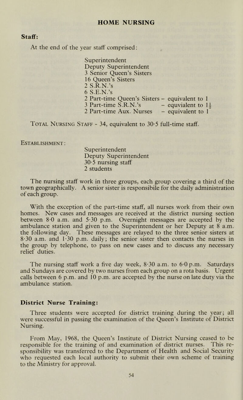 HOME NURSING Staff: At the end of the year staff comprised: Superintendent Deputy Superintendent 3 Senior Queen’s Sisters 16 Queen’s Sisters 2 S.R.N.’s 6 S.E.N.’s 2 Part-time Queen’s Sisters - equivalent to 1 3 Part-time S.R.N.’s - equvialent to 11 2 Part-time Aux. Nurses - equivalent to 1 Total Nursing Staff - 34, equivalent to 30-5 full-time staff. Establishment : Superintendent Deputy Superintendent 30-5 nursing staff 2 students The nursing staff work in three groups, each group covering a third of the town geographically. A senior sister is responsibile for the daily administration of each group. With the exception of the part-time staff, all nurses work from their own homes. New cases and messages are received at the district nursing section between 8-0 a.m. and 5-30 p.m. Overnight messages are accepted by the ambulance station and given to the Superintendent or her Deputy at 8 a.m. the following day. These messages are relayed to the three senior sisters at 8-30 a.m. and 1-30 p.m. daily; the senior sister then contacts the nurses in the group by telephone, to pass on new cases and to discuss any necessary relief duties. The nursing staff work a five day week, 8-30 a.m. to 6-0 p.m. Saturdays and Sundays are covered by two nurses from each group on a rota basis. Urgent calls between 6 p.m. and 10 p.m. are accepted by the nurse on late duty via the ambulance station. District Nurse Training: Three students were accepted for district training during the year; all were successful in passing the examination of the Queen’s Institute of District Nursing. From May, 1968, the Queen’s Institute of District Nursing ceased to be responsible for the training of and examination of district nurses. This re- sponsibility was transferred to the Department of Health and Social Security who requested each local authority to submit their own scheme of training to the Ministry for approval.