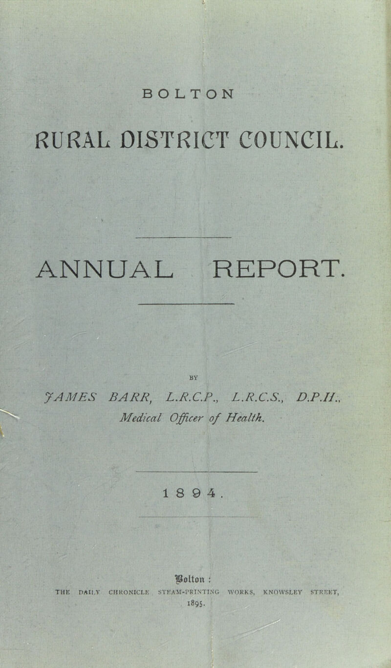 RURAL DISTRICT COUNCIL. ANNUAL REPORT. BY JAMES BARR, L.R.C.P., L.R.C.S., D.P.H., Medical Officer of Health. 1 8 9 4. Bolton : THE DAILY CHRONICLE STEAM-PRINTING WORKS, KNOWSLEY STREET, 1895.