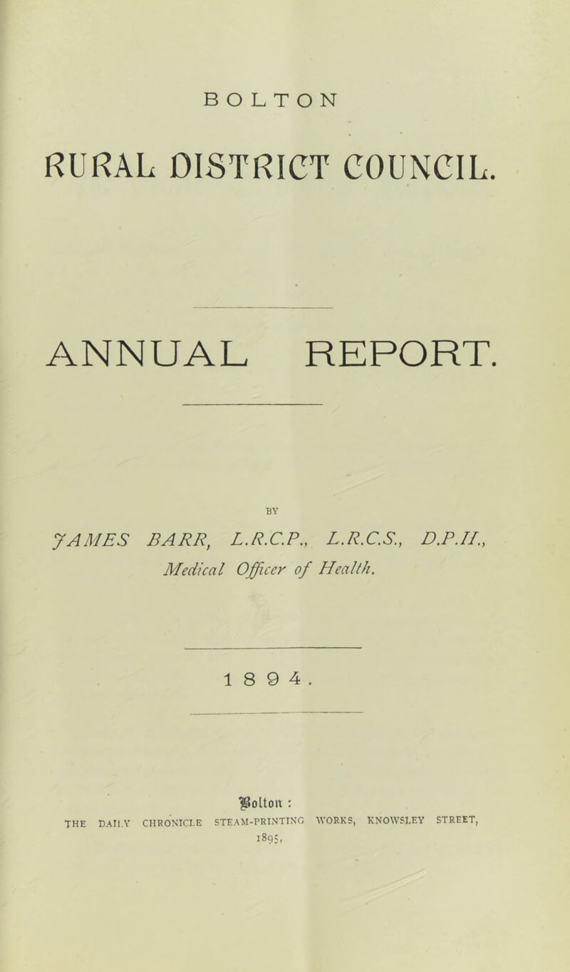 RURAL DISTRICT COUNCIL. ANNUAL REPORT. BY JAMES BARR, L.R.C.P., L.R.C.S., D.P.II., Medical Officer of Health. 1 8 9 4. |Soltoix : THE DAILY CHRONICLE STEAM-PRINTING WORKS, KNOWSLEY STREET, 1895,
