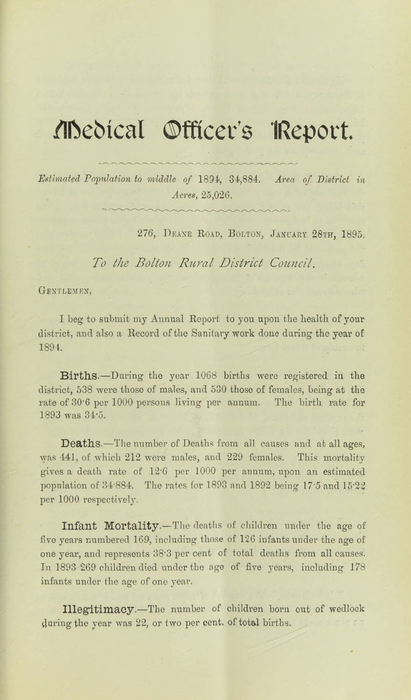 /Iftebical (Mtcei’s IRepott. Estimated Population to middle of 1894, 31,884. Area of District in Acres, 25,026. 276, Deaxe Road, Bolton, January 28th, 1895, To the Bolton Rural District Council. Gentlemen, I beg to submit my Annual Report to you upon the health of your district, and also a Record of the Sanitary work done during the year of 1894. Births.—During the year 1068 births were registered in the district, 538 were those of males, and 530 those of females, being at the rate of 30-6 per 1000 persons living per annum. The birth rate for 1893 was 3D5. Deaths.—The number of Deaths from all causes and at all ages, was 441, of which 212 were males, and 229 females. This mortality gives a death rate of T2'G per 1000 per ammm, upon an estimated population of 34-884. The rates for 1893 and 1892 being 17'5 and 15-22 per 1000 respectively. Infant Mortality.—The deaths of children under the age of five years numbered 169, including those of 126 infants under the age of one year, and represents 38'3 per cent of total deaths from all causes. In 1893 269 children died under the age of five years, including 178 infants under the age of one year. Illegitimacy.—The number of children born out of wedlock during the year was 22, or two per cent, of total births.