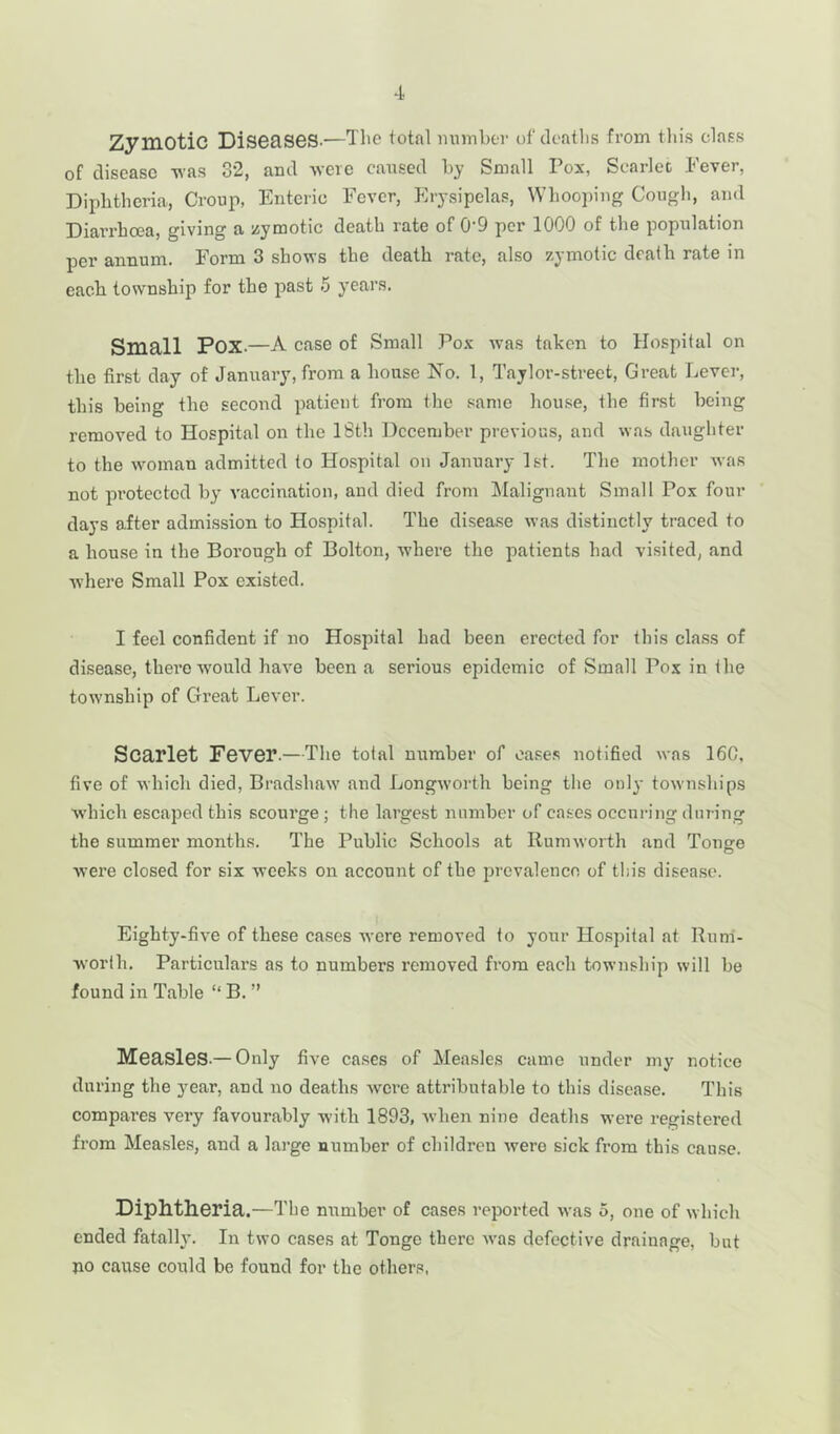 Zymotic Diseases.—The total number of deaths from this class of disease -was 32, and -were caused by Small Pox, Scarlet Fever, Diphtheria, Croup, Enteric Fever, Erysipelas, Whooping Cough, and Diarrhoea, giving a zymotic death rate of 09 per 1000 of the population per annum. Form 3 shows the death rate, also zymotic death rate in each township for the past 5 years. Small POX.—A case of Small Pox was taken to Hospital on the first day of January, from a house No. 1, Taylor-street, Great Lever, this being the second patient from the same house, the first being removed to Hospital on the 18th December previous, and was daughter to the woman admitted to Hospital on January 1st. The mother was not protected by vaccination, and died from Malignant Small Pox four days after admission to Hospital. The disease was distinctly traced to a house in the Borough of Bolton, where the patients had visited, and where Small Pox existed. I feel confident if no Hospital had been erected for this class of disease, there-would have been a serious epidemic of Small Pox in the township of Great Lever. Scarlet Fever.—The total number of eases notified was 160, five of which died, Bradshaw and Longworth being the only townships which escaped this scourge ; the largest number of cases occnring during the summer months. The Public Schools at Rumworth and Tonge were closed for six weeks on account of the prevalence of this disease. Eighty-five of these cases were removed to your Hospital at Rum- worth. Particulars as to numbers removed from each township will be found in Table “ B. ” Measles.—Only five cases of Measles came under my notice during the j7ear, and no deaths were attributable to this disease. This compares very favourably with 1893, when nine deaths were registered from Measles, and a large number of children were sick from this cause. Diphtheria.—The number of cases reported was 5, one of which ended fatally. In two cases at Tonge there was defective drainage, but no cause could be found for the others,