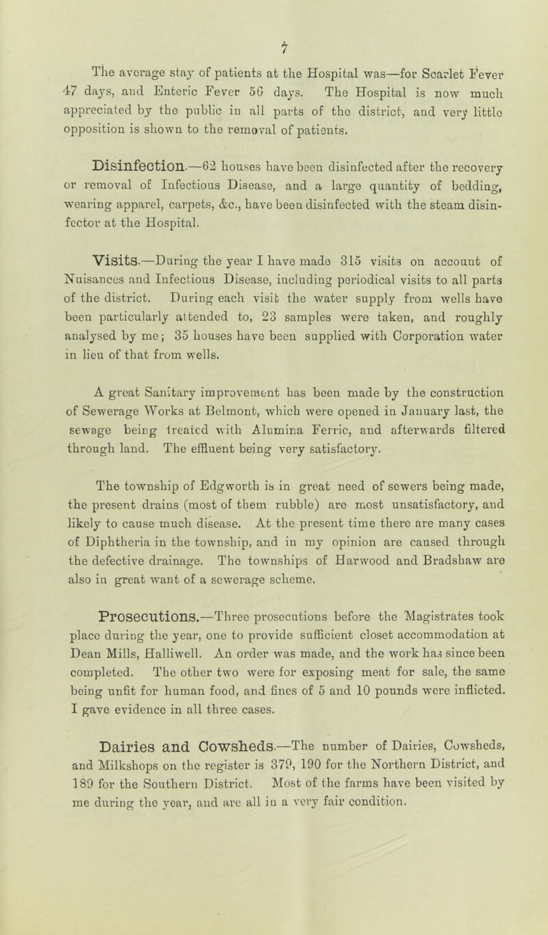 The average stay of patients at the Hospital was—for Scarlet Fever 47 days, and Enteric Fever 5G days. The Hospital is now much appreciated by the public in all parts of the district, and very little opposition is shown to the removal of patients. Disinfection.—62 houses have been disinfected after the recovery or removal of Infectious Disease, and a large quantity of bedding, wearing apparel, carpets, &c., have been disinfected with the steam disin- fector at the Hospital. Visits.—During the year I have mado 315 visits on account of Nuisances and Infectious Disease, including periodical visits to all parts of the district. During each visit the water supply from wells have beeu particularly attended to, 23 samples were taken, and roughly analysed by me; 35 houses have been supplied with Corporation water in lieu of that from wells. A great Sanitary improvement has been made by the construction of Sewerage Works at Belmont, which were opened in January last, the sewage being treated with Alumina Ferric, and afterwards filtered through land. The effluent being very satisfactory. The township of Edgworth is in great need of sewers being made, the present drains (most of them rubble) are most unsatisfactory, and likely to cause much disease. At the present time there are many cases of Diphtheria in the township, and in my opinion are caused through the defective drainage. The townships of Harwood and Bradshaw are also in great wrant of a sewerage scheme. Prosecutions.—Three prosecutions before the Magistrates took place during the year, one to provide sufficient closet accommodation at Dean Mills, Halliwell. An order wras made, and the work has since been completed. The other two were for exposing meat for sale, the same being unfit for human food, and fines of 5 and 10 pounds were inflicted. I gave evidence in all three cases. Dairies and Cowsheds.—The number of Dairies, Cowsheds, and Milkshops on the register is 379, 190 for the Northern District, and 189 for the Southern District. Most of the farms have been visited by me during the year, and are all in a very fair condition.