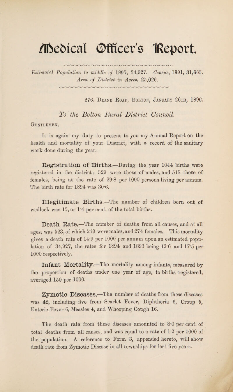 /IfoeiMcal Officers IReport. Estimated Population to middle of 1895, 84,927. Census, 1891, 31,665. Area of Eistrict in Acres, 25,026. 276, Deane Road, Bolton, January 26th, 1896. To the Bolton Rural District Council. Gentlemen, It is again my duty to present to yon my Annual Report on the health and mortality of your District, with a. record of the sanitary work done during the year. Registration of BirtllS.—During the year 1044 births were registered in the district; 529 were those of males, and 515 those of females, being at the rate of 29’8 per 1000 persons living per annum. The birth rate for 1894 was 30'6. Illegitimate Births.—The number of children born out of wedlock was 15, or D4 per cent, of the total births. Death Rate.—The number of deaths from all causes, and at all ages, was 523, of which 249 were males, and 274 females, This mortality gives a death rate of 14'9 per 1000 per annum upon an estimated popu¬ lation of 34,927, the rates for 1894 and 1893 being 12*6 and 17*5 per 1000 respectively. Infant Mortality.—The mortality among infants, measured by the proportion of deaths under one year of age, to births registered, averaged 150 per 1000. Zymotic Diseases.—The number of deaths from these diseases was 42, including five from Scarlet Fever, Diphtheria 6, Croup 5, Enteric Fever 6, Measles 4, and Whooping Cough 16. The death rate from these diseases amounted to 8‘0 per cent, of total deaths from all causes, and was equal to a rate of 1*2 per 1000 of the population. A reference to Form 3, appended hereto, will show* death rate from Zymotic Disease in all townships for last five yearss