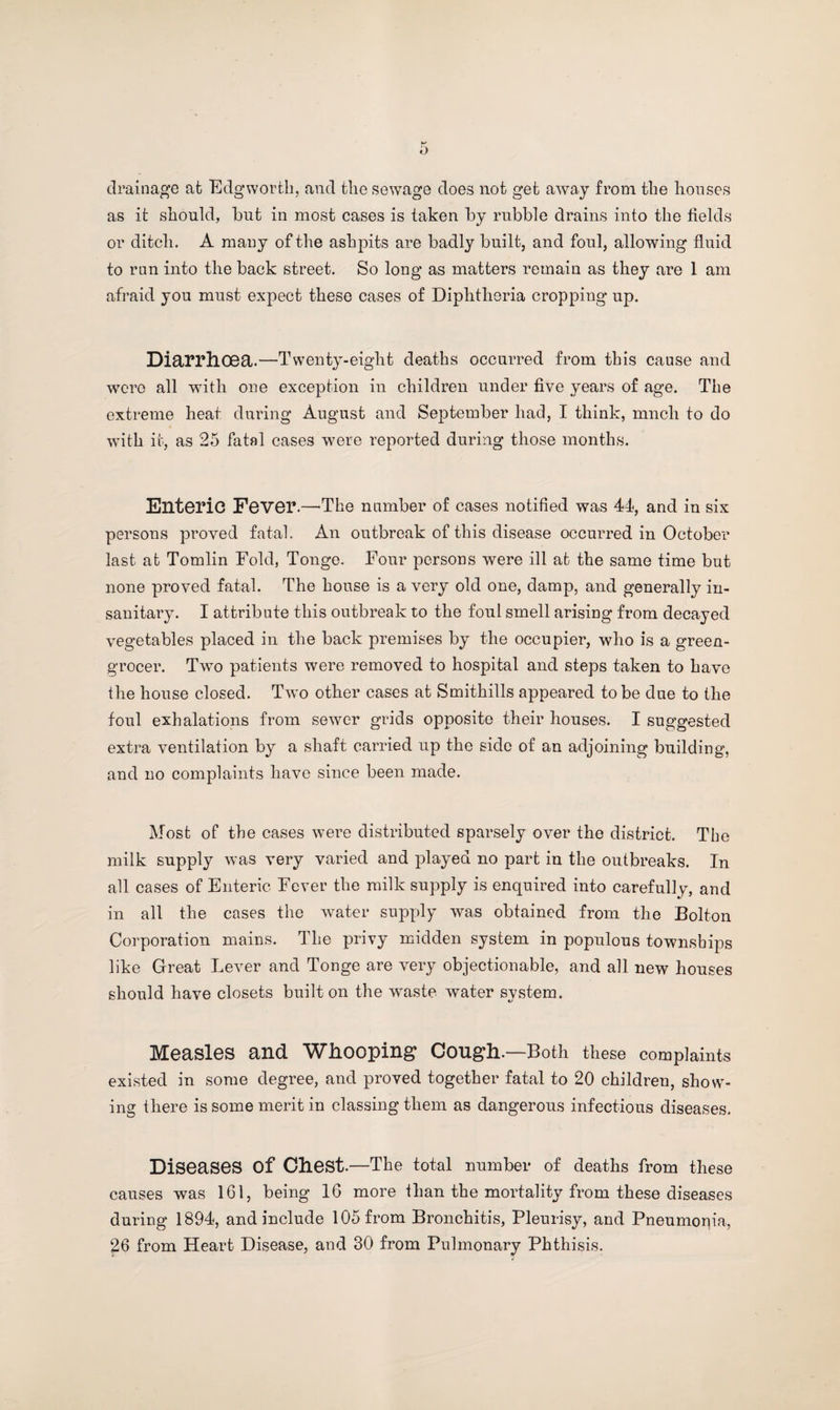 drainage at Edgworth, and the sewage does not get away from the houses as it should, hut in most cases is taken by rubble drains into the fields or ditch. A many of the ashpits are badly built, and foul, allowing fluid to run into the back street. So long as matters remain as they are 1 am afraid you must expect these cases of Diphtheria cropping up. Diarrhoea.—Twenty-eight deaths occurred from this cause and were all with one exception in children under five years of age. The extreme heat during August and September had, I think, much to do with it, as 25 fatal cases were reported during those months. EllteriC Fever.—'The number of cases notified was 44, and in six persons proved fatal. An outbreak of this disease occurred in October last at Tomlin Fold, Tonge. Four persons were ill at the same time but none proved fatal. The house is a very old one, damp, and generally in¬ sanitary. I attribute this outbreak to the foul smell arising from decayed vegetables placed in the back premises by the occupier, who is a green¬ grocer. Two patients were removed to hospital and steps taken to have the house closed. Tw’o other cases at Smithills appeared to be due to the foul exhalations from sewer grids opposite their houses. I suggested extra ventilation by a shaft carried up the side of an adjoining building, and no complaints have since been made. Most of the cases were distributed sparsely over the district. The milk supply was very varied and played no part in the outbreaks. In all cases of Enteric Fever the milk supply is enquired into carefully, and in all the cases the water supply was obtained from the Bolton Corporation mains. The privy midden system in populous townships like Great Lever and Tonge are very objectionable, and all new houses should have closets built on the wuiste water system. Measles and Whooping* Cough.—Both these complaints existed in some degree, and proved together fatal to 20 children, show¬ ing there is some merit in classing them as dangerous infectious diseases. Diseases of Chest.—The total number of deaths from these causes was 161, being 16 more than the mortality from these diseases during 1894, and include 105 from Bronchitis, Pleurisy, and Pneumonia, 26 from Heart Disease, and 30 from Pulmonary Phthisis.