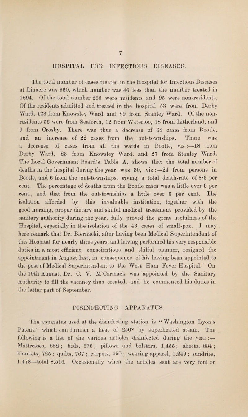 HOSPITAL FOR INFECTIOUS DISEASES. The total number of cases treated in the Hospital for Infectious Diseases at Linacre was 860, which number was 46 less than the number treated in 1894. Of the total number 265 were residents and 95 were non-residents. Of the residents admitted and treated in the hospital 58 were from Derby Ward. 128 from Knowslev Ward, and 89 from Stanley Ward. Of the non¬ residents 56 were from Seaforth, 12 from Waterloo, 18 from Litherland, and 9 from Crosby. There was thus a decrease of 68 cases from Bootle, and an increase of 22 cases from the out-townships. There was a decrease of cases from all the wards in Bootle, viz :—18 irom Derby Ward, 23 from Knowsley Ward, and 27 from Stanley Ward. The Local Government Board’s Table A, shows that the total number of deaths in the hospital daring the year was 30, viz :—24 from persons in Bootle, and 6 from the out-townships, giving a total death-rate of 8*3 per cent. The percentage of deaths from the Bootle cases was a little over 9 per cent., and that from the out-townships a little over 6 per cent. The isolation afforded by this invaluable institution, together with the good nursing, proper dietary and skilful medical treatment provided by the sanitary authority during the year, fully proved the great usefulness of the Hospital, especially in the isolation of the 43 cases of small-pox. I may here remark that Dr. Biernacki, after having been Medical Superintendent of this Hospital for nearty three years, and having performed his very responsible duties in a most efficient, conscientious and skilful manner, resigned the appointment in August last, in consequence of his having been appointed to the post of Medical Superintendent to the West Ham Fever Hospital. On the 19th August, Dr. C. V. M’Cormack was appointed by the Sanitary Authority to fill the vacancy thus created, and he commenced his duties in the latter part of September. DISINFECTING APPARATUS. The apparatus used at the disinfecting station is “ Washington Lyon’s Patent,” which can furnish a heat of 250° by superheated steam. The following is a list of the various articles disinfected during the year: — Mattresses, 882 ; beds, 676; pillows and bolsters, 1,455; sheets, 884 ; blankets, 725 ; quilts, 767 ; carpets, 450; wearing apparel, 1,249; sundries, 1,478—total 8,516. Occasionally when the articles sent are very foul or