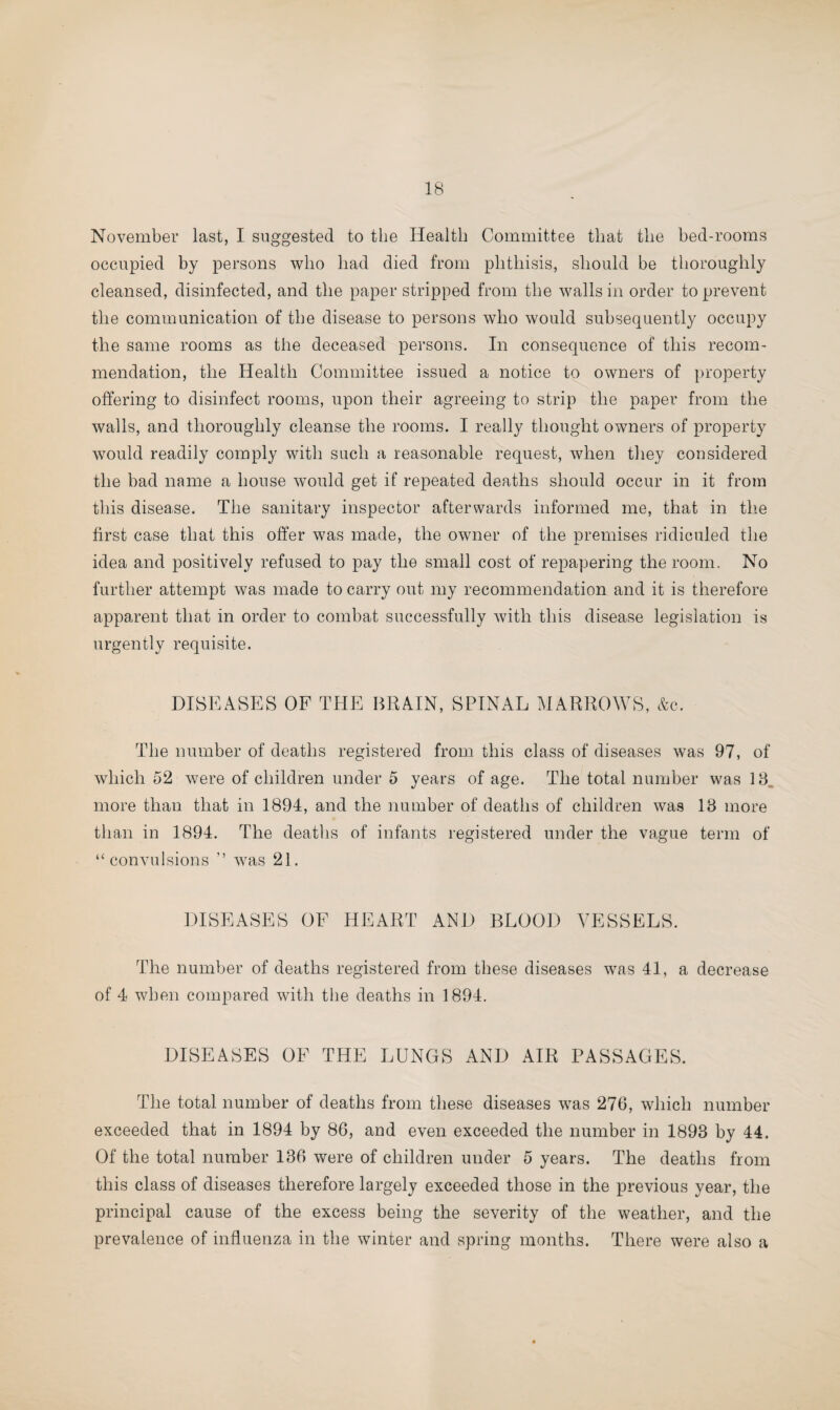November last, I suggested to the Health Committee that the bed-rooms occupied by persons who had died from phthisis, should be thoroughly cleansed, disinfected, and the paper stripped from the walls in order to prevent the communication of the disease to persons who would subsequently occupy the same rooms as the deceased persons. In consequence of this recom¬ mendation, the Health Committee issued a notice to owners of property offering to disinfect rooms, upon their agreeing to strip the paper from the walls, and thoroughly cleanse the rooms. I really thought owners of property would readily comply with such a reasonable request, when they considered the bad name a house would get if repeated deaths should occur in it from this disease. The sanitary inspector afterwards informed me, that in the first case that this offer was made, the owner of the premises ridiculed the idea and positively refused to pay the small cost of repapering the room. No further attempt was made to carry out my recommendation and it is therefore apparent that in order to combat successfully with this disease legislation is urgently requisite. DISEASES OF THE BRAIN, SPINAL MARROWS, &c. The number of deaths registered from this class of diseases was 97, of which 52 were of children under 5 years of age. The total number was 18. more than that in 1894, and the number of deaths of children was 13 more than in 1894. The deaths of infants registered under the vague term of “convulsions ” was 21. DISEASES OF HEART AND BLOOD VESSELS. The number of deaths registered from these diseases was 41, a decrease of 4 when compared with the deaths in 1894. DISEASES OF THE LUNGS AND AIR PASSAGES. The total number of deaths from these diseases was 276, which number exceeded that in 1894 by 86, and even exceeded the number in 1893 by 44. Of the total number 136 were of children under 5 years. The deaths from this class of diseases therefore largely exceeded those in the previous year, the principal cause of the excess being the severity of the weather, and the prevalence of influenza in the winter and spring months. There were also a