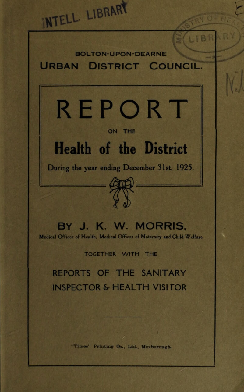 1 STEU. BOLTON-UPON-DEARNE ~ URBAN DISTRICT COUNCIL.* REPORT ON THE Health of the District During the year ending December 31st. 1925. BY J. K. W. MORRIS, Medical Officer of Health, Medical Officer of Maternity and Child Welfare TOGETHER WITH THE REPORTS OF THE SANITARY INSPECTOR &■ HEALTH VISITOR “TlnieH Printing Ob., Ltd,, Mexboroagb.