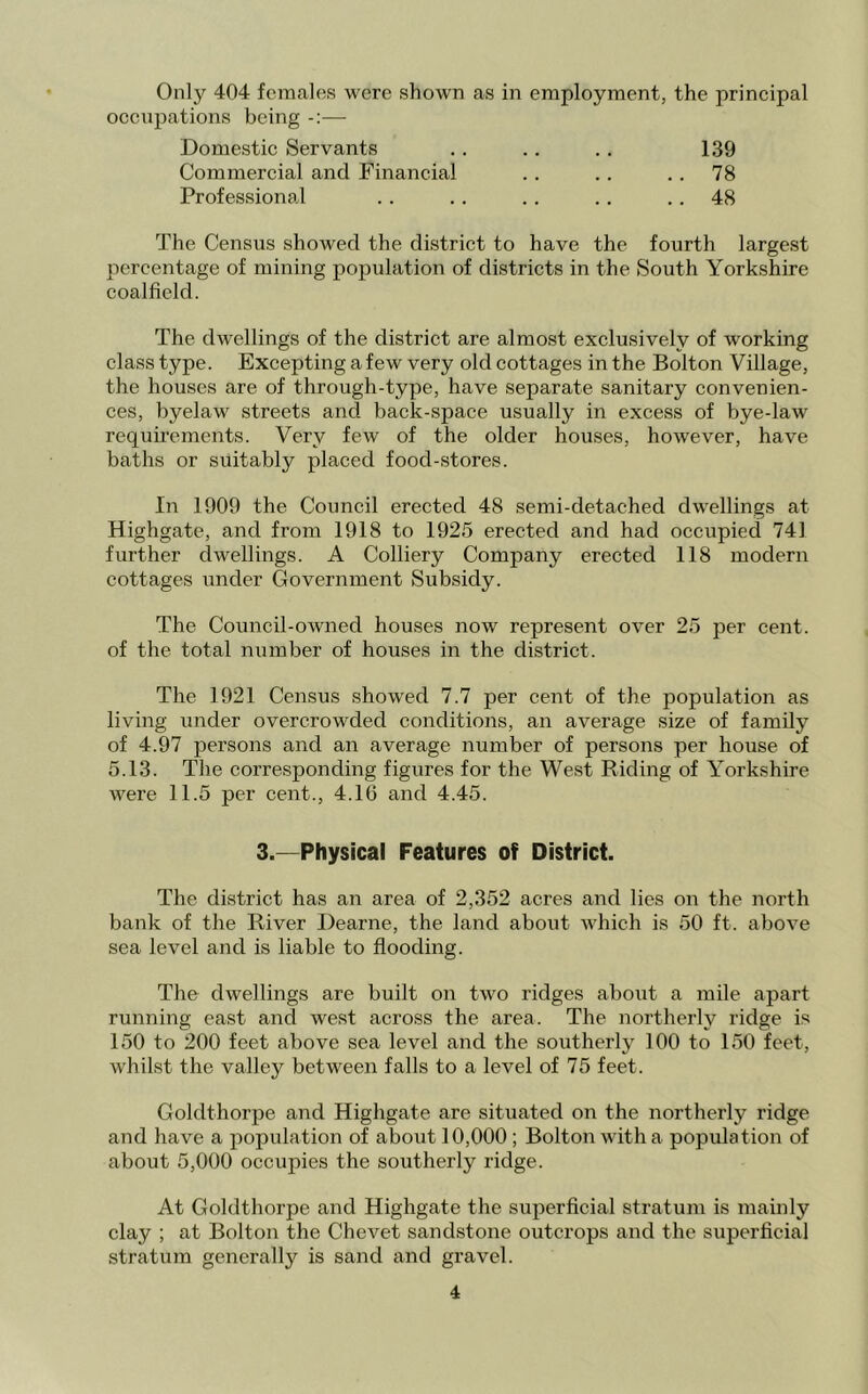 Only 404 females were shown as in employment, the principal occupations being — Domestic Servants .. .. ., 139 Commercial and Financial . . .. .. 78 Professional .. .. .. .. .. 48 The Census showed the district to have the fourth largest percentage of mining population of districts in the South Yorkshire coalfield. The dwellings of the district are almost exclusively of working class type. Excepting a few very old cottages in the Bolton Village, the houses are of through-type, have separate sanitary convenien- ces, byelaw streets and back-space usually in excess of bye-law requu’ements. Very few of the older houses, however, have baths or suitably placed food-stores. In 1909 the Council erected 48 semi-detached dwellings at Highgate, and from 1918 to 1925 erected and had occupied 741 further dwellings. A Colliery Company erected 118 modern cottages under Government Subsidy. The Council-owned houses now represent over 25 per cent, of the total number of houses in the district. The 1921 Census showed 7.7 per cent of the population as living under overcrowded conditions, an average size of family of 4.97 persons and an average number of persons per house of 5.13. The corresponding figures for the West Riding of Yorkshire were 11.5 per cent., 4.16 and 4.45. 3.—Physical Features of District. The district has an area of 2,352 acres and lies on the north bank of the River Dearne, the land about which is 50 ft. above sea level and is liable to flooding. The dwellings are built on two ridges about a mile apart running east and west across the area. The northerly ridge is 150 to 200 feet above sea level and the southerly 100 to 150 feet, whilst the valley between falls to a level of 75 feet. Goldthorpe and Highgate are situated on the northerly ridge and have a population of about 10,000 ; Bolton with a population of about 5,000 occupies the southerly ridge. At Goldthorpe and Highgate the superficial stratum is mainly clay ; at Bolton the Chevet sandstone outcrops and the superficial stratum generally is sand and gravel.