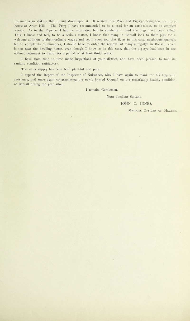 instance is so striking that I must dwell upon it. It related to a Privy and Pig-stye being too near to a house at Arter Hill. The Privy I have recommended to be altered for an earth-closet, to be emptied weekly. As to the Pig-stye, I had no alternative but to condemn it, and the Pigs have been killed. This, I know and feel, to be a serious matter, I know that many in Bonsall look to their pigs for a welcome addition to their ordinary wage; and yet I know too, that if, as in this case, neighbours quarrels led to complaints of nuisances, I should have to order the removal of many a pig-stye in Bonsall which is too near the dwelling house, even though I know as in this case, that the pig-stye had been in use without detriment to health for a period of at least thirty years. I have from time to time made inspections of your district, and have been pleased to find its sanitary condition satisfactory. The water supply has been both plentiful and pure. I append the Report of the Inspector of Nuisances, who I have again to thank for his help and assistance, and once again congratulating the newly formed Council on the remarkably healthy condition of Bonsall during the year 1894. I remain, Gentlemen, Your obedient Servant, JOHN C. INNES, Medical Officer of Health.