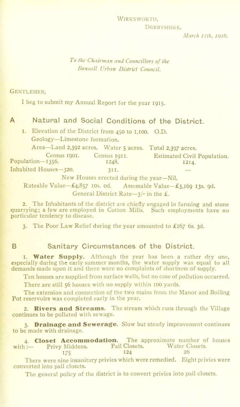 WiRKSWORTH, Dkrbyshirk. March lilh, iqi6. To the Chairman and Councillors of the Bonsall Urban District Council. Gentlemen, I beg to submit my Annual Report for the year 1915. A Natural and Social Conditions of the District. 1. Elevation of the District from 450 to I,I00. O.D. Geology—Limestone formation. Area—Land 2,392 acres. Water 5 acres. Total 2,397 acres. Census 1901. Census 1911. Estimated Civil Population. Population—1356. 1248. 1214. Inhabited Houses—320. 311. — New Houses erected during the year—Nil. Rateable Value—£4,857 lOs. od. Assessable Value—£3,169 13s. 9d. General District Rate—3/- in the £. 2. The Inhabitants of the district are chiefly engaged in farming and stone quarrying; a few are employed in Cotton Mills. Such employments have no particular tendency to disease. 3. The Poor Law Relief during the year amounted to £167 6s. 3d. B Sanitary Circumstances of the District. 1. Water Supply. Although the year has been a rather dry one, especially during the early summer months, the water supply was equal to all demands made upon it and there were no complaints of shortness of supply. Ten houses are supplied from surface wells, but no case of pollution occurred. There are still 56 houses with no supply within lOO yards. The extension and connection of the two mains from the Manor and Boiling Pot reservoirs was completed early in the year. 2. Rivers and Streams. The stream which runs through the Village continues to be polluted with sewage. 3. Drainage and Sewerage. Slow but steady improvement continues to be made with drainage. 4. Closet Accommodation. The approximate number of houses with :— Privy Middens. Pail Closets. Water Closets. 175 124 26 There were nine insanitary privies which were remedied. Eight privies were converted into pail closets. The general policy of the district is to convert privies into pail closets.