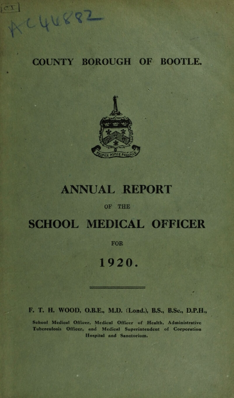 c. ^ 1 f t COUNTY BOROUGH OF BOOTLE. ANNUAL REPORT OF THE SCHOOL MEDICAL OFFICER FOE 1920. F. T. H. WOOD, O.B.E, M.D. (Loud.), B.S., B.Sc., D.P.H., School Medical Officer. Medical Officer of Health. Administrative Tuberculosis Officer, and Medical Superintendent of Corporation Hospital and Sanatorium.