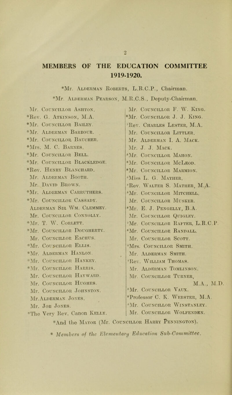 MEMBERS OF THE EDUCATION COMMITTEE 1919-1920. *Mi'. Alderman Eorerts, L.E.C.P., Chairman. *Mr. AI;DE1!MAX Pearson, M.E.C.S., Deputy-Chairman, ]Mv. Corxcii.LOR Ashton. *Eev. G. Atkinson, M.A. *i\Ir. Councillor Bailey, *Mr. Alderman Barbour. *]\Ir. Councillor Baucher. *iMis. ]\I. C. Barnes. *]\Ir. Councillor Bell. *]Mr. Councillor Blackledge. *E0v. Henry Blanchard. j\[r. Ai.derman Booth. ]\Ir. David Brown. *Mr. Alderman Carruthers. *]Mr. Councillor Cassady. Alderman Sir Wm. Clemmey. Mr. Councillor CoNXimLY. *i\Jr. T. W. Corlett. *Mr. Councillor Dougherty. Mr. Councillor E.vchus. *iMr. Councillor Ellis. *Mr. Alderman Hanlon. ^^fr. (.’ouNCiLLoR Hankey. *i\tr. Councillor Harris. Mr. Councillor Hayward, ]Mr. Councillor Hughes. Mr. Councillor Johnston. ]Mr.Alderman Jones. Mr. Job Jones. *ThG Very Eev. Canon Kelly. Mr. CouNciLinR E. \V. King. *]\Ir. Councillor J. J. King. G\ev. Charles Lester, M.A. Mr. Councillor Littler. i\Ir. Alderman I. A. Mack. Mr. J. J. Mack. ^Jlr. Councillor Mahon. '*'iMr. Councillor McLeod. *^Mr. Councillor Marmion. ^Miss L. G. Mather. ^Rev. Walter S. Mather, M.A. ^Mr. Councillor ]\Iitchell. Mr. Councillor Musker. '*'Mr. E. J. Pengelly, B.A. jMr. Councillor (Quigley. 'Air. Councillor Rafter, Ij.R.C.P. •^iMr. Councillor Randall. JMr. Councillor Scott. ^Mrs. Councillor Smith. JMr. Alderman Smith. Glev. William Thomas. .\rr. Aldekaian Tomlinson. JMr. Councillor Turner, M.A., M.D ^Mr. Councillor Vaux. “^Professor C. K. Webster, JM.A. ^JMr. ClHINCILLOR Win STANLEY. JMr. Councillor Wolfenden. *Anfl the Mayor (Mr. Councillor Harry Pennington). * Mevihcrti of the VAcmoilnvij Educaiion Siib-Committec.