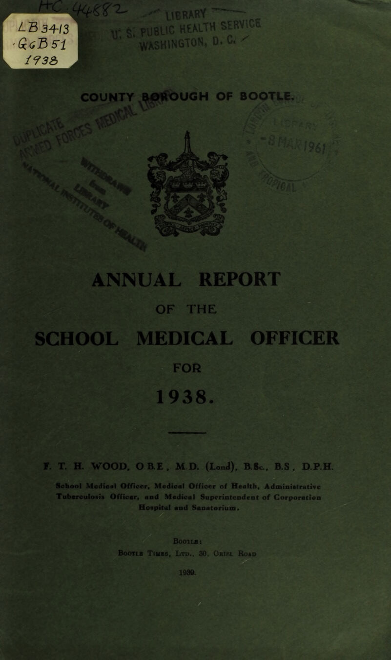 r / uerary S. PUBLIC HEALTH SERVICE WASHINGTON, D. C. ' COUNTY BOROUGH OF BOOTLE. SCHOOL MEDICAL OFFICER r. T. H. WOOD, OBE, M D. (LonJ), B.8c., B.S , D.P.H. School Medical Officer, Medical Officer of Health, Administrative Tuberculosis Officer, and Medical Superintendent of Corporation Hospital and Sanatorium. Boot lb: Boons Tikes, Ltd., 30. Orirl Ro*d