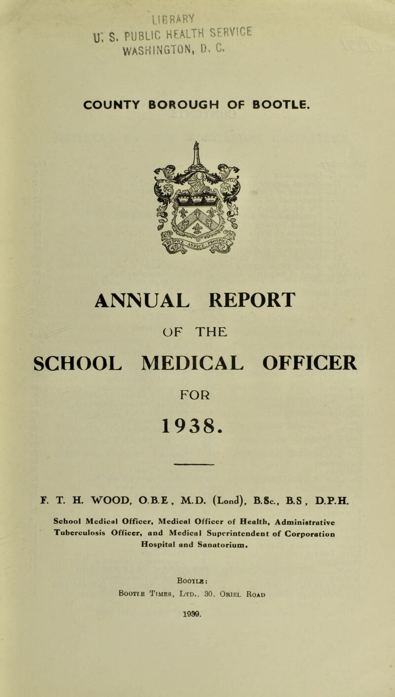 LIBRARY \j; S. PUBLIC HEALTH SERVICE WASHINGTON, D. C. COUNTY BOROUGH OF BOOTLE. ANNUAL REPORT OF THE SCHOOL MEDICAL OFFICER FOR 1938. F. T. H. WOOD, OBI, M.D. (Lon«J), B.Sc., B.S , D.P.H. School Medical Officer, Medical Officer of Health, Administrative Tuberculosis Officer, and Medical Superintendent of Corporation Hospital and Sanatorium, BOOTLE: Bootie Times, Ltd., 30, Oriel Road 1999.