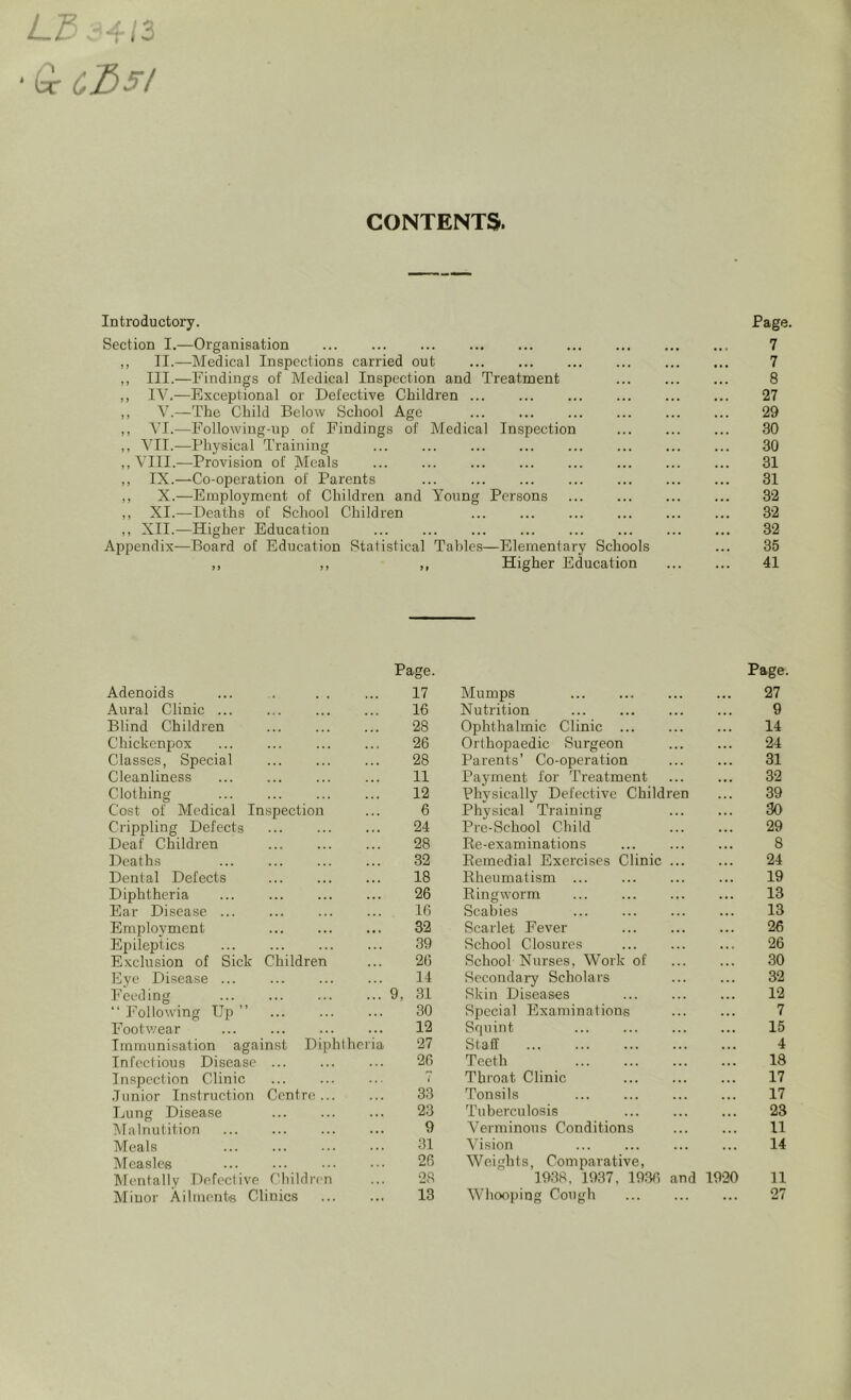 L3- 4/3 Or CX)5l CONTENTS. Introductory. Section I.—Organisation ,, II.—Medical Inspections carried out ,, III.—Findings of Medical Inspection and Treatment ,, IV.—Exceptional or Defective Children ... ,, V.—The Child Below School Age ,, VI.—Following-up of Findings of Medical Inspection ,, VII.—Physical Training ,, VIII.—Provision of Meals ,, IX.—Co-operation of Parents ,, X.—Employment of Children and Young Persons ,, XI.—Deaths of School Children ,, XII.—Higher Education Appendix—Board of Education Statistical Tables—Elementary Schools ,, ,, ,, Higher Education Page. 7 7 8 27 29 30 30 31 31 32 32 32 35 41 Page. Page. Adenoids 17 Mumps ... 27 Aural Clinic ... 16 Nutrition 9 Blind Children 28 Ophthalmic Clinic ... 14 Chickenpox 26 Orthopaedic Surgeon ... 24 Classes, Special 28 Parents’ Co-operation 31 Cleanliness 11 Payment for Treatment • •• 32 Clothing 12 Physically Defective Children ... 39 Cost of Medical Inspection 6 Physical Training 30 Crippling Defects 24 Pre-School Child ... 29 Deaf Children 28 Ke-examinations 8 Deaths 32 Bemedial Exercises Clinic ... 24 Dental Defects 18 Rheumatism ... 19 Diphtheria 26 Ringworm ... 13 Ear Disease 16 Scabies 13 Employment 32 Scarlet Fever 26 Epileptics 39 School Closures 26 Exclusion of Sick Children 26 School Nurses, Work of 30 Eye Disease ... 14 Secondary Scholars 32 Feeding ... 9, 31 Skin Diseases 12 “ Following Up ” 30 Special Examinations 7 Footwear ... 12 Squint ... ... 15 Immunisation against Diphtheria 27 Staff 4 Infectious Disease 26 Teeth ... 18 Inspection Clinic Throat Clinic 17 Junior Instruction Centre... 33 Tonsils . . . 17 Lung Disease 23 Tuberculosis 23 Malnutition 9 Verminous Conditions 11 Meals 31 Vision 14 Measles 26 Weights, Comparative, Mentally Defective Children 28 1938, 1937, 1936 and 1920 11 Minor Ailments Clinics 13 Whooping Cough 27