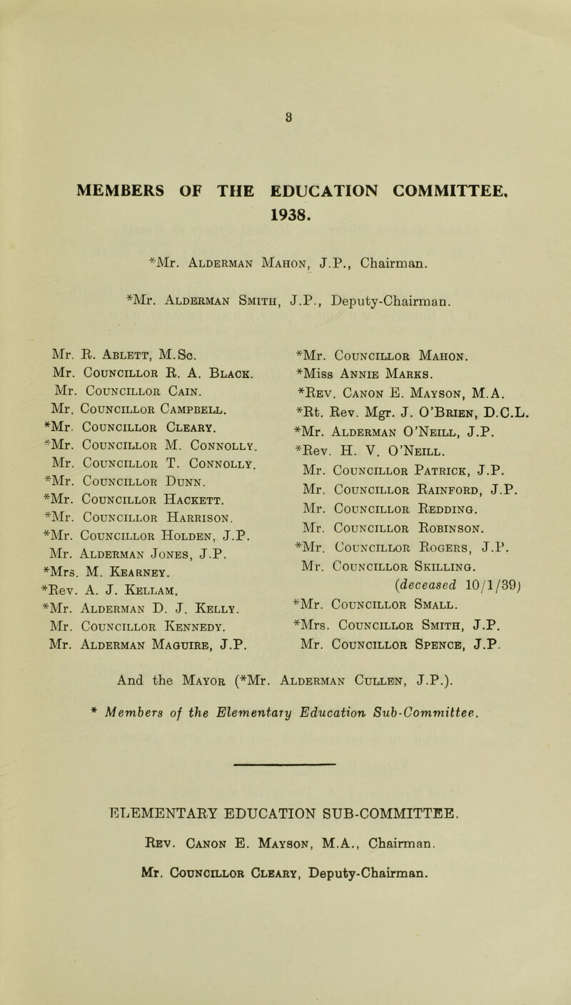 8 MEMBERS OF THE EDUCATION COMMITTEE, 1938. *Mr. Alderman Mahon, J.P., Chairman. *Mr. Alderman Smith, J.P., Deputy-Chairman. Mr. R. Ablett, M.Sc. Mr. Councillor R. A. Black. Mr. Councillor Cain. Mr. Councillor Campbell. *Mr. Councillor Cleary. *Mr. Councillor M. Connolly. Mr. Councillor T. Connolly. *Mr. Councillor Dunn. *Mr. Councillor Hackett. *Mr. Councillor Harrison. *Mr. Councillor Holden, J.P. Mr. Alderman Jones, J.P. *Mrs. M. Kearney. *Rev. A. J. Rellam, *Mr. Alderman D. J. Kelly. Mr. Councillor Kennedy. Mr. Alderman Maguire, J.P. *Mr. Councillor Mahon. *Miss Annie Marks. *Rev. Canon E. Mayson, M.A. *Rt. Rev. Mgr. J. O’Brien, D.C.L. *Mr. Alderman O’Neill, J.P. *Rev. H. Y. O’Neill. Mr. Councillor Patrick, J.P. Mr. Councillor Rainford, J.P. Mr. Councillor Redding. Mr. Councillor Robinson. *Mr. Councillor Rogers, J.P. Mr. Councillor Skilling. (deceased 10/1/39; *Mr. Councillor Small. *Mrs. Councillor Smith, J.P. Mr. Councillor Spence, J.P. And the Mayor (*Mr. Alderman Cullen, J.P.). * Members of the Elementary Education Sub-Committee. ELEMENTARY EDUCATION SUB-COMMITTEE. Rev. Canton E. Mayson, M.A., Chairman. Mr. Councillor Cleary, Deputy-Chairman.