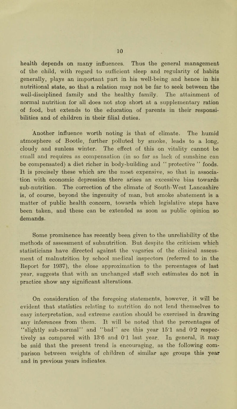 health depends on many influences. Thus the general management of the child, with regard to sufficient sleep and regularity of habits generally, plays an important part in his well-being and hence in his nutritional state, so that a relation may not be far to seek between the well-disciplined family and the healthy family. The attainment of normal nutrition for all does not stop short at a supplementary ration of food, but extends to the education of parents in their responsi- bilities and of children in their filial duties. Another influence worth noting is that of climate. The humid atmosphere of Bootle, further polluted by smoke, leads to a long, cloudy and sunless winter. The effect of this on vitality cannot be small and requires as compensation (in so far as lack of sunshine can be compensated) a diet richer in body-building and “ protective ” foods. It is precisely these which are the most expensive, so that in associa- tion with economic depression there arises an excessive bias towards sub-nutrition. The correction of the climate of South-West Lancashire is, of course, beyond the ingenuity of man, but smoke abatement is a matter of public health concern, towards which legislative steps have been taken, and these can be extended as soon as public opinion so demands. Some prominence has recently been given to the unreliability of the methods of assessment of subnutrition. But despite the criticism which statisticians have directed against the vagaries of the clinical assess- ment of malnutrition by school medical inspectors (referred to in the Report for 1937), the close approximation to the percentages of last year, suggests that with an unchanged staff such estimates do not. in practice show any significant alterations. On consideration of the foregoing statements, however, it will be evident that statistics relating to nutrition do not lend themselves to easy interpretation, and extreme caution should be exercised in drawing any inferences from them. It will be noted that the percentages of “slightly sub-normal” and “bad” are this year 15*1 and 0’2 respec- tively as compared with 13'6 and O'l last year. In general, it may be said that the present trend is encouraging, as the following com- parison between weights of children of similar age groups this year and in previous years indicates.