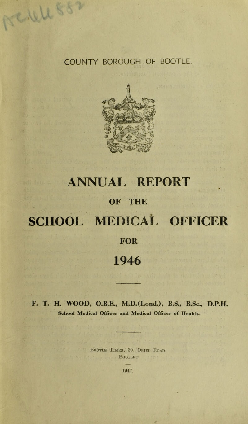 COUNTY BOROUGH OF BOOTLE. ANNUAL REPORT OF THE SCHOOL medical OFFICER FOR 1946 F. T. H. WOOD, O.B.E., M.D.(Lond.), B.S., B.Sc., D.P.H. School Medical Officer and Medical Officer of Health. Bootle Times, 30, Oriel Road. Bootle : 1947. .r