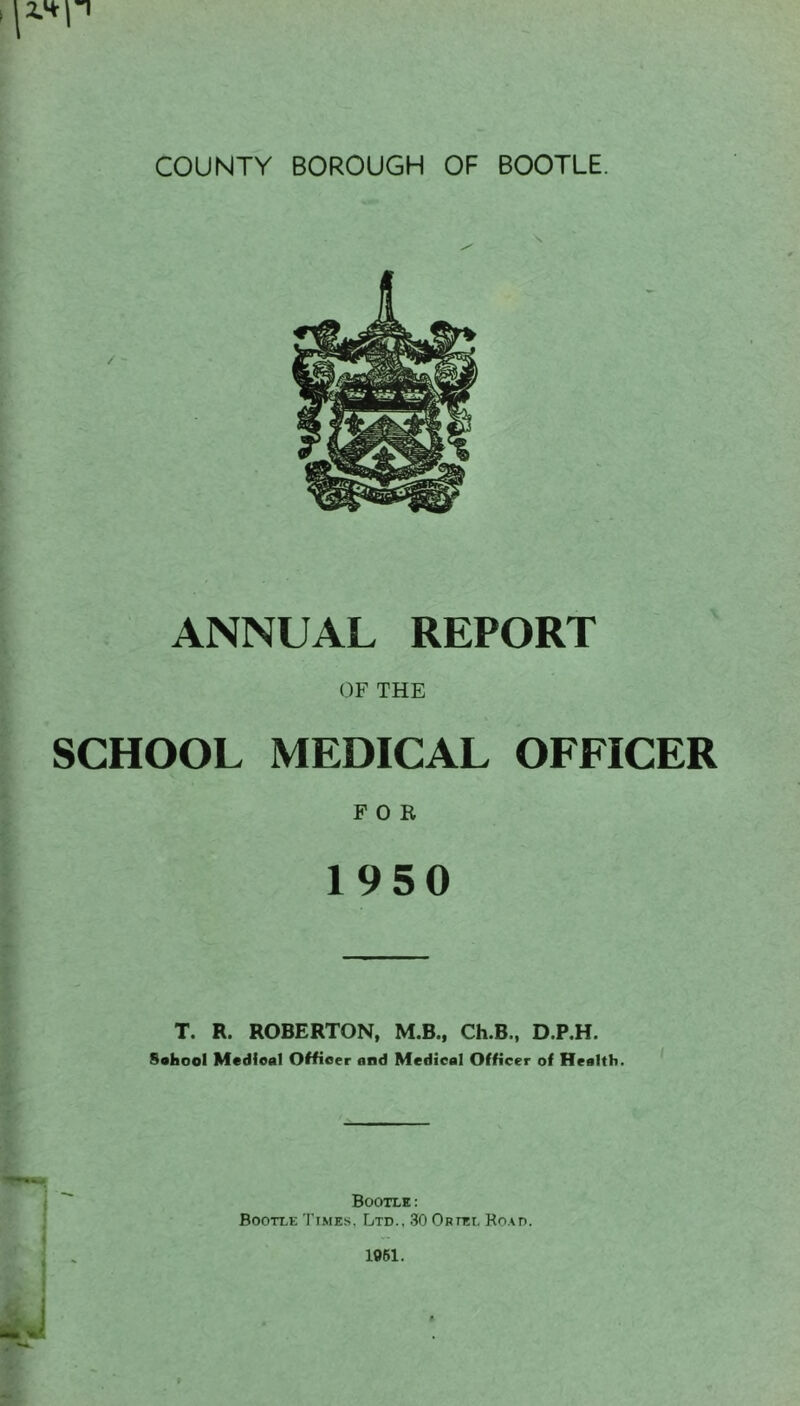 ANNUAL REPORT OF THE SCHOOL MEDICAL OFFICER FOR 1950 T. R. ROBERTON, M.B., Ch.B., D.P.H. Soliool Medieal Officer and Medical Officer of Health. Bootle: Bootle Times, Ltd., 30 Oriel Road. 1961.