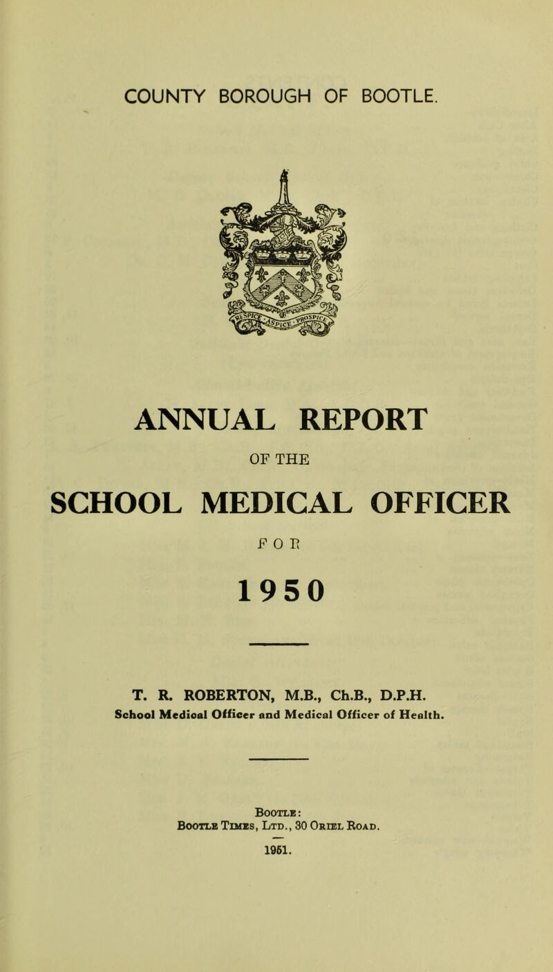 ANNUAL REPORT OF THE SCHOOL MEDICAL OFFICER FOE 1950 T. R. ROBERTON, M.B., Ch.B., D.P.H. School Medical Officer end Medical Officer of Health. Bootle: Bootle Times, Ltd., 30 Oriel Eoad.