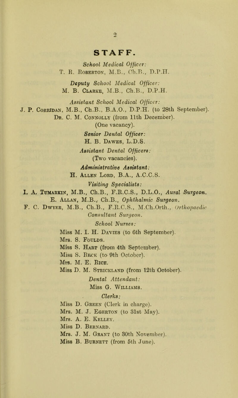 STAFF. School Medical Officer: T. R. Robertox, ('b.B., B.r.IT. Deputy School Medical Officer: M. B. Clarke, M.B., Ch.B., D.P.H. Assistant School Medical Officer: J. P. CoRRiDAN, M.B., Ch.B., B.A.O., B.P.H. (to 2&th September). Dr. C. M. Connolly (from 11th December). (One vacancy). Senior Dental Officer: H. B. Dawes, L.D.S. Assistant Dental Officers: (Two vacancies). Administrative Assistant: H. Allen Lord, B.A., A.C.C.S. Visiting Specialists: I. A. Tum.arkin, M.B., Ch.B., F.B.C.S., D.L.O., Aural Surgeon. E. Allan, M.B., Ch.B., Ophthalmic Surgeon. F. C. Dwyer, M.B., Ch.B., F.E.C.S., M.Ch.Orth., Orthopaedic Consultant Surgeon. School Nurses: Miss M. I. H. Davies (to 6th September). Mrs. S. Foulds. Miss S. Hart (from 4th September). Miss S. Reck (to 9th October). Mrs. M. E. Rice. Miss D. M. Strickland (from 12th October). Dental .Attendant: Miss G. Williams. Clerks: Miss D. Green (Clerk in charge). Mrs. M. J. Egerton (to 31st May). Mrs. A. E. Kelley. Miss D. Bernard. Mrs. J. M. Grant (to 30th November). Miss B, Burnett (from 5th June).