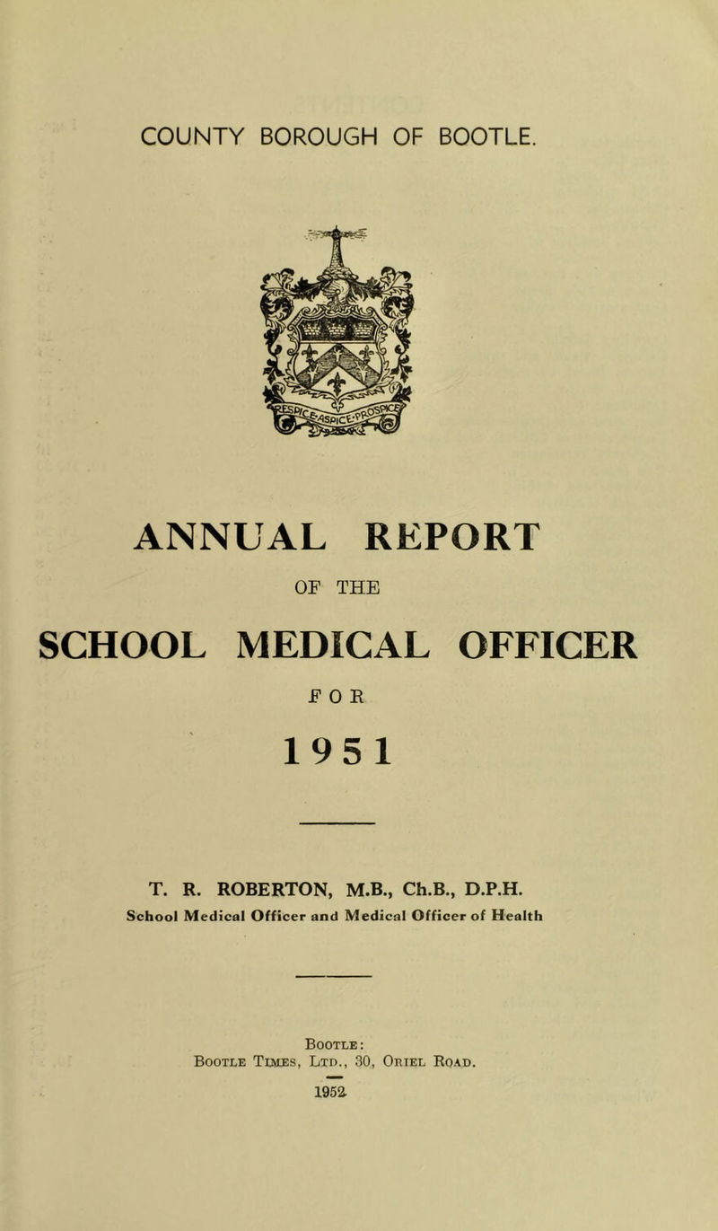 ANNUAL REPORT OF THE SCHOOL MEDICAL OFFICER FOR 195 1 T. R. ROBERTON, M.B., Ch.B., D.P.H. School Medical Officer and Medical Officer of Health Bootle: Bootle Times, Ltd., 30, Oriel Ro.\d.