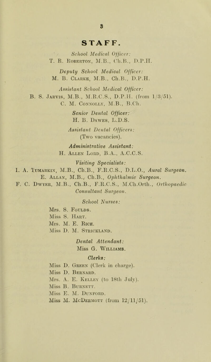 STAFF. School Medical Officer: T. R. Roberton, ('li.R., D.R.IT. Deputy School Medical Officer: M. B. Clarke, M.B., Ch.B., D.P.H. Assistant School Medical Officer: B. S. Jarvis, M.B., M.R.C.S., D.P.ll. (from 1/8/51). C. jM. Conxolly, ]M.B., B.C'h. Senior Dental Officer: H. B. Dawes, L.D.S. Assistant Dental Officers: (Two vacancies). Administrative Assistant: H. Allen Lord, B.A., A.C.C.S. Visiting Specialists: 1. A. TtiMARKiN, M.B., Ch.B., F.R.C.S., D.L.O., Aural Surgeon. E. Allan, M.B.,- Ch.B., Ophthalmic Surgeon. F. C. Dwyer, jNI.B., Ch.B., F.R.C.S., IM.Ch.Orth., Orthopaedic, Consultant Surgeon. School Nurses: Mrs. S. Foulds. Miss S. PIart. Mrs. M. E. Rice. .Miss D. ]M. Strickland. Dental Attendant: Miss G. Williams. Clerks: Miss D. Green (Clerk in charge). Miss D. Bernard. Mrs. A. PL Kelley (to 18th July). Miss B. Burnett. Miss E. M. Dunford. Miss AI. AIcDermott (firom 12/11/51).