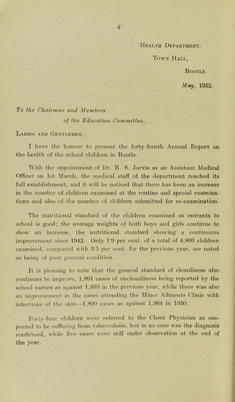 ‘1 Health Department, Town Halt,, Bootle. May, 1952. To the Chairman and Memhern of the Education Committee. Ladies and Gentlemen, I have the honour to present the forty-fourth Annual Deport on the health of the school children in Bootle. With the appointment of Dr. B. S. Jarvis as an Assistant Medical Officer on 1st March, the medical staff of the department reached its full establishment, and it will be noticed that there has been an increase in the number of children examined at the routine and special examina- tions and also of the number of children submitted for re-examination. The nutritional standard of the children examined as entrants to school is good; the average weights of both boys and girls continue to show an increase, the nutritional standard showing a continuous improvement since 1942. Only 1’9 per cent, of a total of 4,893 children examined, compared with 3'5 per cent, for the previous year, are noted as being of pooi‘ generai condition. It is pleasing to note that the general standard of cleanliness also continues to improve, 1,891 cases of uncleanliness being reported by the school nurses as against 1,938 in the previous year, while there was also an im])rovement in the cases attending the IMinor Ailments Clinic with infections of the skin—1,800 cases as against 1,964 in 1950. Forty-foui' childien wei'e referred to the Chest Physician as sus- pected to be suffering fi'om tuberculosis, but in no case was the diagnosis confirmed, while five cases were still under observation at the end of the year.