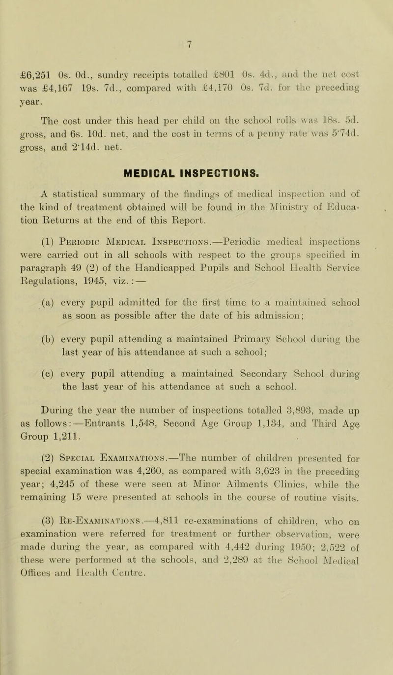 ii6,“251 Os. Od., sundry I'ecc’ipts iutalleil tHOl Os. 4d., and the net cost was .t4,107 19s. 7d., comi^ared with .t4,l''^0 Os. 7d. for the preceding year. The cost under this head per child on the school I'olls was 18s. od. gross, and 6s. lOd. net, and the cost in terms of a ))enny I'ate was 5'74d. gross, and 2T4d. net. MEDICAL INSPECTIONS. A statistical summary of the findings of medical inspection and of the kind of treatment obtained will be found in the Ministiw of Educa- tion Keturns at the end of this Report. (1) Periodic IMedical Inspections.—Periodic medical inspections were carried out in all schools with resi')ect to the groups siiecified in paragrajih 49 (2) of the Handicaioped Pupils and School Health Service Regulations, 1945, viz.; — (a) every jmpil admitted for the first time to a maintained school as soon as possible after the date of his admission; (b) every pujiil attending a maintained Primary School during the last year of his attendance at such a school; (c) every pupil attending a maintained Secondary School during the last year of his attendance at such a school. During the year the number of inspections totalled 8,898, made up as follows:—Entrants 1,548, Second Age Group 1,184, and Third Age Group 1,211. (2) Special Examinations.—The number of children presented for special examination was 4,2GU, as compared with 8,623 in the pi’ecediug year; 4,245 of these were seen at Minor Ailments Clinics, while the remaining 15 were pi'esented at schools in the course of routine visits. (3) Re-Examinations.—4,811 re-examinations of children, who on examination were referred for treatment or further observation, were made during the year, as compared with 4,442 during 1950; 2,522 of these were jierformed at the schools, and 2,289 at the School Medical GHices and Ilealth Centre.