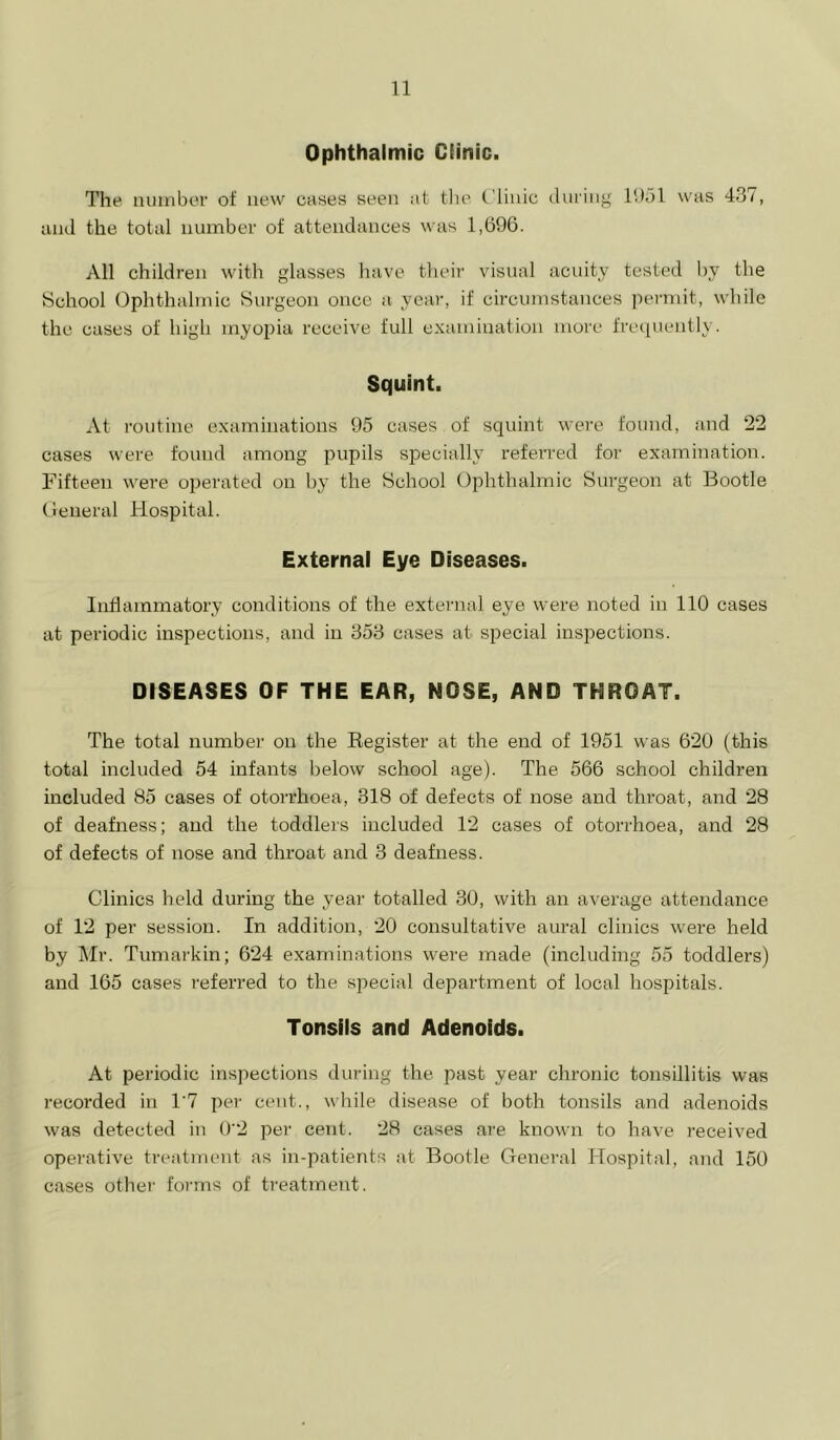 Ophthalmic Clinic. The number of new cases seen at tlie Clinic during 11)51 was 437, and the total number of attendances was 1,696. All children with glasses have their visual acuity tested by the School Ophthalmic Surgeon once a year, if circumstances permit, while the cases of high myopia receive full examination more fre(iuently. Squint. At routine examinations 95 cases of squint were found, and 22 cases were found among pupils specially referred for examination. Fifteen were oj^erated on by the School Ophthalmic Surgeon at Bootle Oeneral Hospital. External Eye Diseases. Inflammatory conditions of the external eye were noted in 110 cases at periodic inspections, and in 353 cases at siDecial inspections. DISEASES OF THE EAR, NOSE, AND THROAT. The total number on the Eegister at the end of 1951 was 620 (this total included 54 infants below school age). The 566 school children included 85 cases of otorrhoea, 318 of defects of nose and throat, and 28 of deafness; and the toddlers included 12 cases of otorrhoea, and 28 of defects of nose and throat and 3 deafness. Clinics held during the year totalled 30, with an average attendance of 12 per session. In addition, 20 consultative aural clinics were held by Mr. Tumarkin; 624 examinations were made (including 55 toddlers) and 165 cases referred to the special department of local hospitals. Tonsils and Adenoids. At periodic inspections during the past year chronic tonsillitis was recorded in 1‘7 per cent., while disease of both tonsils and adenoids was detected in 0'2 per cent. 28 cases are known to have received operative treatment as in-patients at Bootle Genei'al Hospital, and 150 cases other forms of treatment.