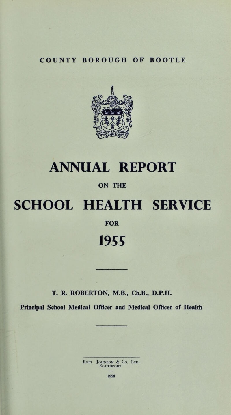 ANNUAL REPORT ON THE SCHOOL HEALTH SERVICE FOR 1955 T. R. ROBERTON, M.B., Ch.B., D.P.H. Principal School Medical Officer and Medical Officer of Health Robt. Johnson & Co. Ltd. Southport. 1950