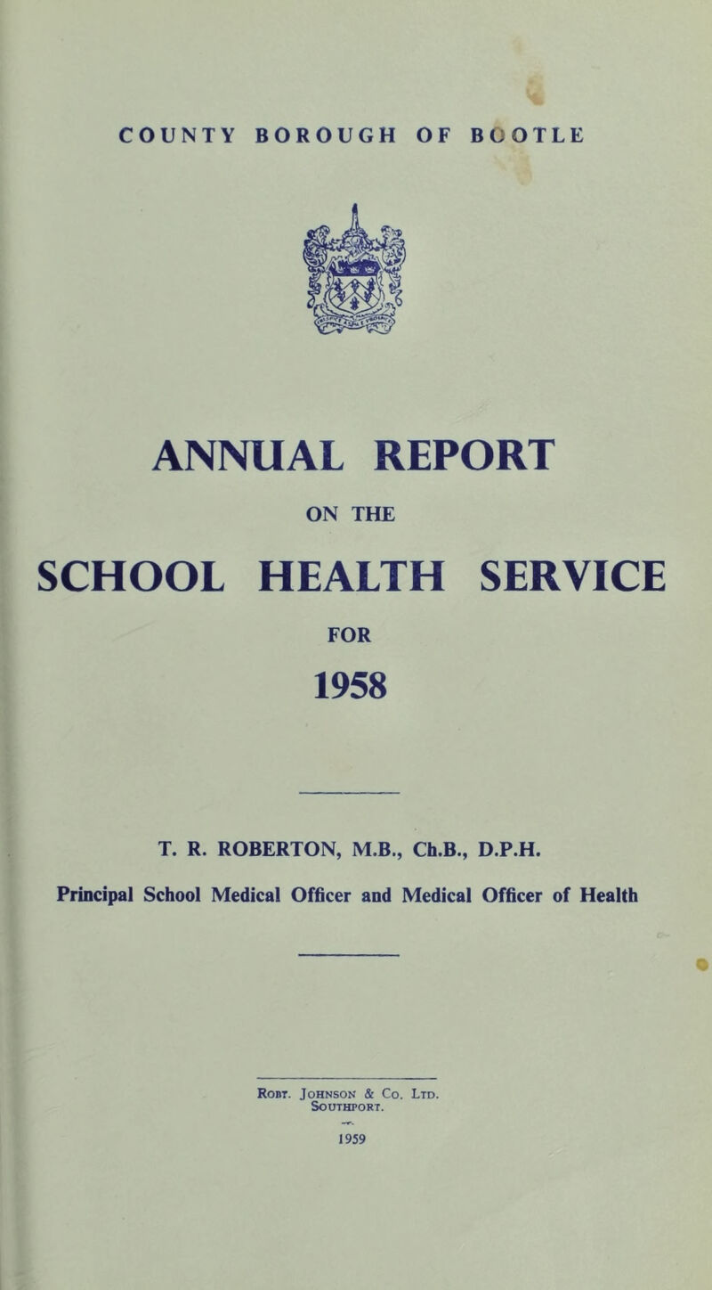 A. COUNTY BOROUGH OF BOOTLE ANNUAL REPORT ON THE SCHOOL HEALTH SERVICE FOR 1958 T. R. ROBERTON, M.B., Ch.B., D.P.H. Principal School Medical Officer and Medical Officer of Health Robt. Johnson & Co. Ltd. Southport. 1959