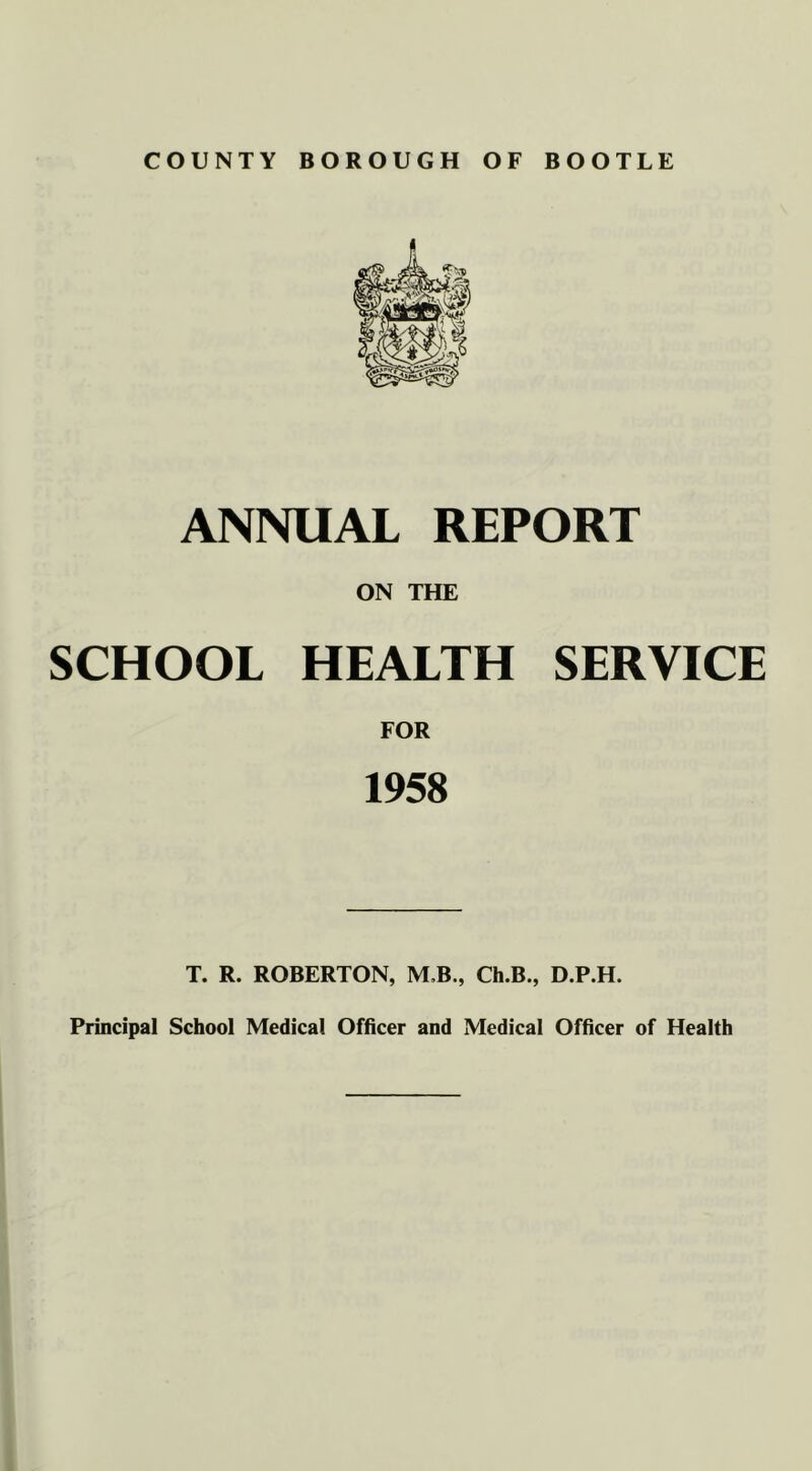 COUNTY BOROUGH OF BOOTLE ANNUAL REPORT ON THE SCHOOL HEALTH SERVICE FOR 1958 T. R. ROBERTON, M,B., Ch.B., D.P.H. Principal School Medical Officer and Medical Officer of Health