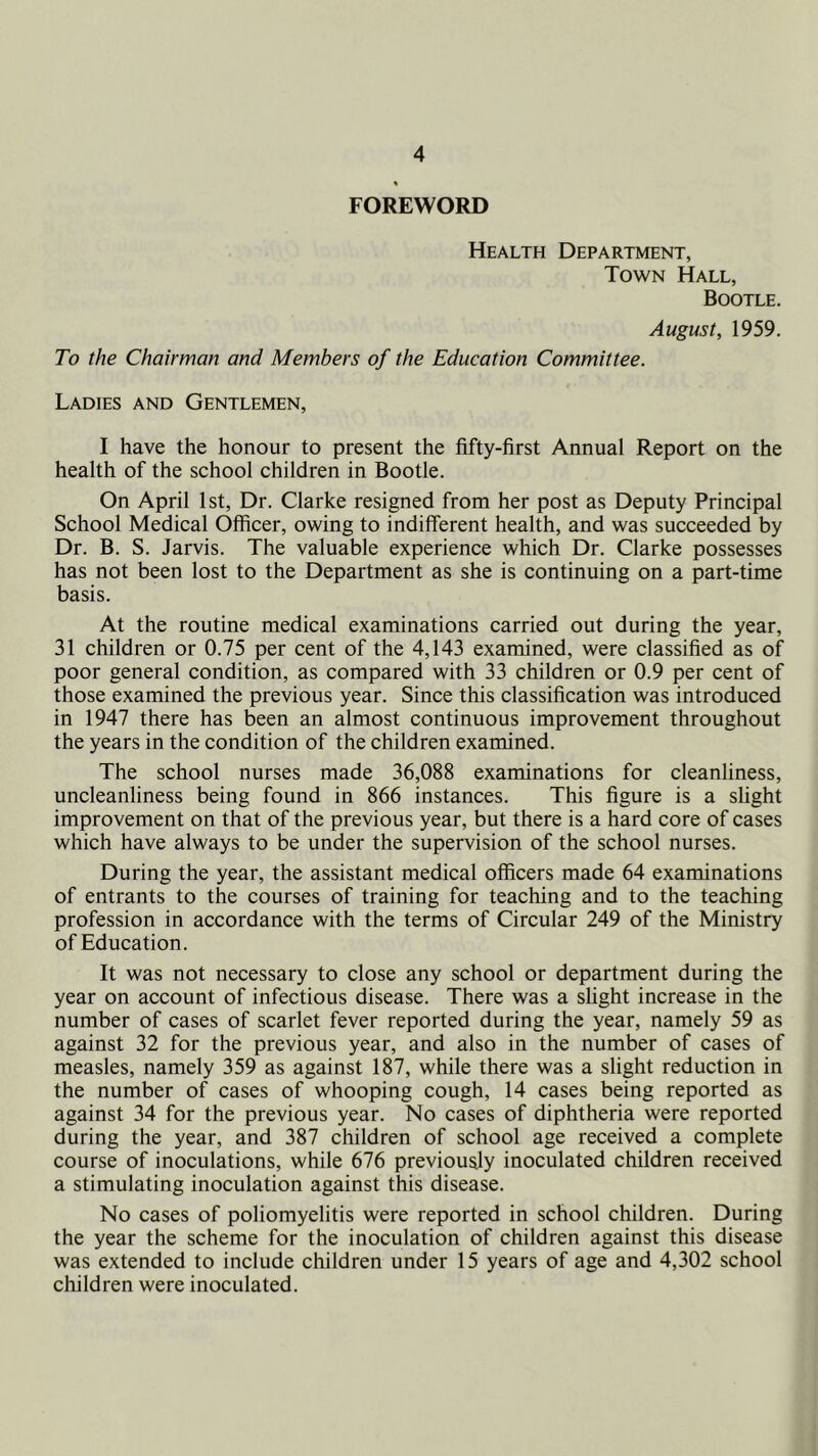 FOREWORD Health Department, Town Hall, Bootle. August, 1959. To the Chairman and Members of the Education Committee. Ladies and Gentlemen, I have the honour to present the fifty-first Annual Report on the health of the school children in Bootle. On April 1st, Dr. Clarke resigned from her post as Deputy Principal School Medical Officer, owing to indifferent health, and was succeeded by Dr. B. S. Jarvis. The valuable experience which Dr. Clarke possesses has not been lost to the Department as she is continuing on a part-time basis. At the routine medical examinations carried out during the year, 31 children or 0.75 per cent of the 4,143 examined, were classified as of poor general condition, as compared with 33 children or 0.9 per cent of those examined the previous year. Since this classification was introduced in 1947 there has been an almost continuous improvement throughout the years in the condition of the children examined. The school nurses made 36,088 examinations for cleanliness, uncleanliness being found in 866 instances. This figure is a slight improvement on that of the previous year, but there is a hard core of cases which have always to be under the supervision of the school nurses. During the year, the assistant medical officers made 64 examinations of entrants to the courses of training for teaching and to the teaching profession in accordance with the terms of Circular 249 of the Ministry of Education. It was not necessary to close any school or department during the year on account of infectious disease. There was a slight increase in the number of cases of scarlet fever reported during the year, namely 59 as against 32 for the previous year, and also in the number of cases of measles, namely 359 as against 187, while there was a slight reduction in the number of cases of whooping cough, 14 cases being reported as against 34 for the previous year. No cases of diphtheria were reported during the year, and 387 children of school age received a complete course of inoculations, while 676 previously inoculated children received a stimulating inoculation against this disease. No cases of poliomyelitis were reported in school children. During the year the scheme for the inoculation of children against this disease was extended to include children under 15 years of age and 4,302 school children were inoculated.