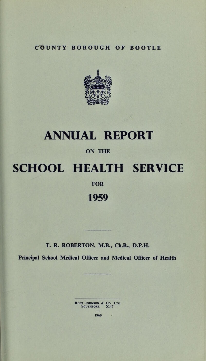 ANNUAL REPORT ON THE SCHOOL HEALTH SERVICE FOR 1959 T. R. ROBERTON, M.B., Ch.B., D.P.H. Principal School Medical Officer and Medical Officer of Health Robt Johnson & Co. Ltd. Southport. X.47. 1960