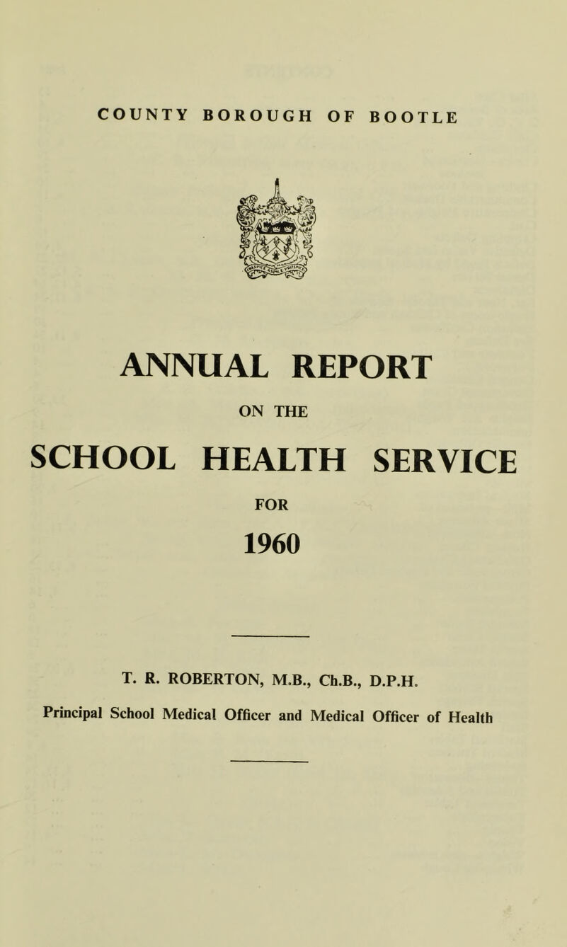 ANNUAL REPORT ON THE SCHOOL HEALTH SERVICE FOR 1960 T. R. ROBERTON, M,B,, Ch.B., D.P.H. Principal School Medical Officer and Medical Officer of Health