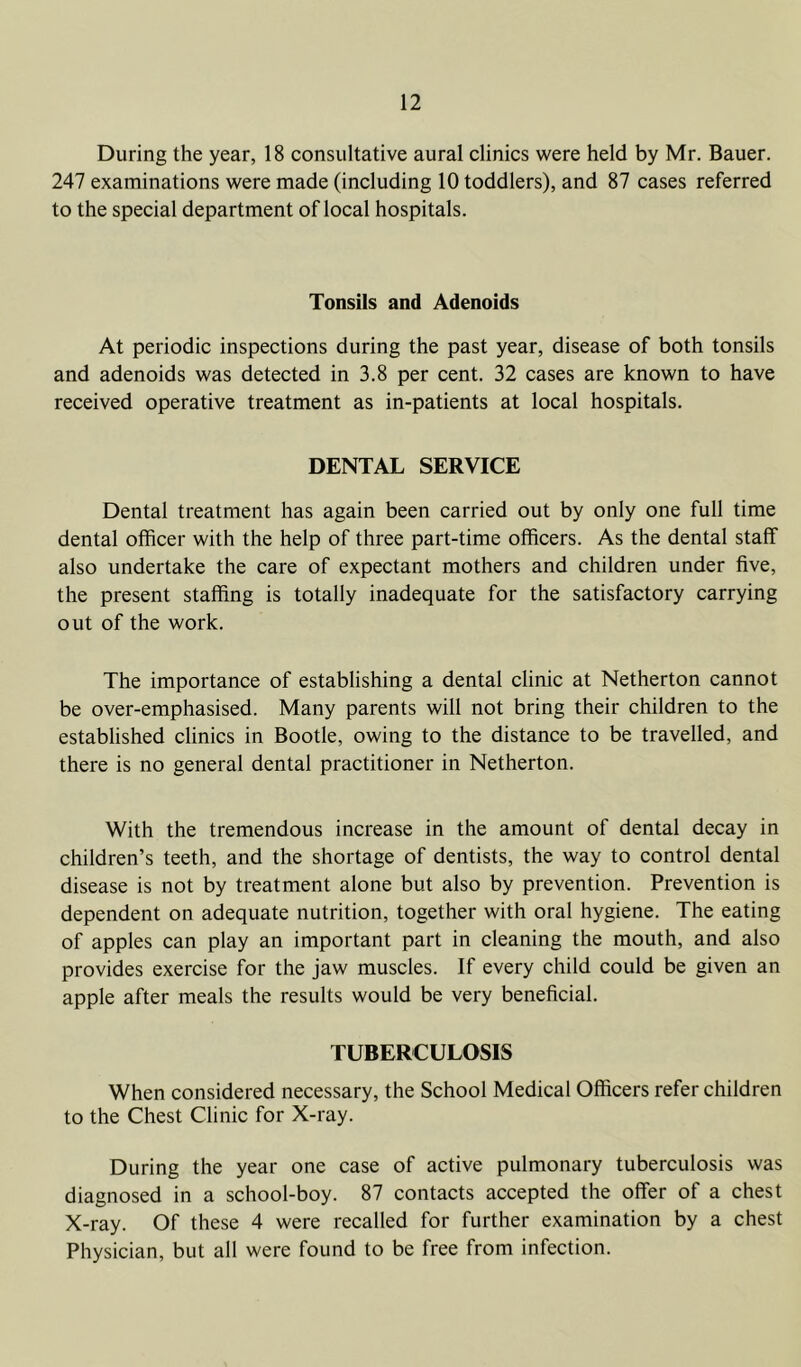 During the year, 18 consultative aural clinics \vere held by Mr. Bauer. 247 examinations were made (including 10 toddlers), and 87 cases referred to the special department of local hospitals. Tonsils and Adenoids At periodic inspections during the past year, disease of both tonsils and adenoids was detected in 3.8 per cent. 32 cases are known to have received operative treatment as in-patients at local hospitals. DENTAL SERVICE Dental treatment has again been carried out by only one full time dental officer with the help of three part-time officers. As the dental staff also undertake the care of expectant mothers and children under five, the present staffing is totally inadequate for the satisfactory carrying out of the work. The importance of establishing a dental clinic at Netherton cannot be over-emphasised. Many parents will not bring their children to the established clinics in Bootle, owing to the distance to be travelled, and there is no general dental practitioner in Netherton. With the tremendous increase in the amount of dental decay in children’s teeth, and the shortage of dentists, the way to control dental disease is not by treatment alone but also by prevention. Prevention is dependent on adequate nutrition, together with oral hygiene. The eating of apples can play an important part in cleaning the mouth, and also provides exercise for the jaw muscles. If every child could be given an apple after meals the results would be very beneficial. TUBERCULOSIS When considered necessary, the School Medical Officers refer children to the Chest Clinic for X-ray. During the year one case of active pulmonary tuberculosis was diagnosed in a school-boy. 87 contacts accepted the offer of a chest X-ray. Of these 4 were recalled for further examination by a chest Physician, but all were found to be free from infection.