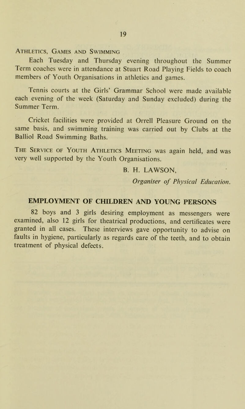 Athletics, Games and Swimming Each Tuesday and Thursday evening throughout the Summer Term coaches were in attendance at Stuart Road Playing Fields to coach members of Youth Organisations in athletics and games. Tennis courts at the Girls’ Grammar School were made available each evening of the week (Saturday and Sunday excluded) during the Summer Term. Cricket facilities were provided at Orrell Pleasure Ground on the same basis, and swimming training was carried out by Clubs at the Balliol Road Swimming Baths. The Service of Youth Athletics Meeting was again held, and was very well supported by the Youth Organisations. B. H. LAWSON, Organiser of Physical Education. EMPLOYMENT OF CHILDREN AND YOUNG PERSONS 82 boys and 3 girls desiring employment as messengers were examined, also 12 girls for theatrical productions, and certificates were granted in all cases. These interviews gave opportunity to advise on faults in hygiene, particularly as regards care of the teeth, and to obtain treatment of physical defects.