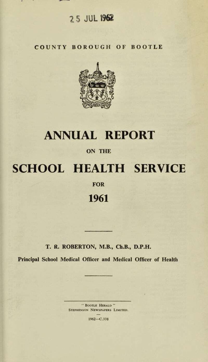 X 5 JUL1964 COUNTY BOROUGH OF BOOTLE ANNUAL REPORT ON THE SCHOOL HEALTH SERVICE FOR 1961 T. R. ROBERTON, M.B., Cb.B., D.P.H. Principal School Medical Officer and Medical Officer of Health Bootle Herald ” Stephenson Newspapers Limited. 1962—C.338