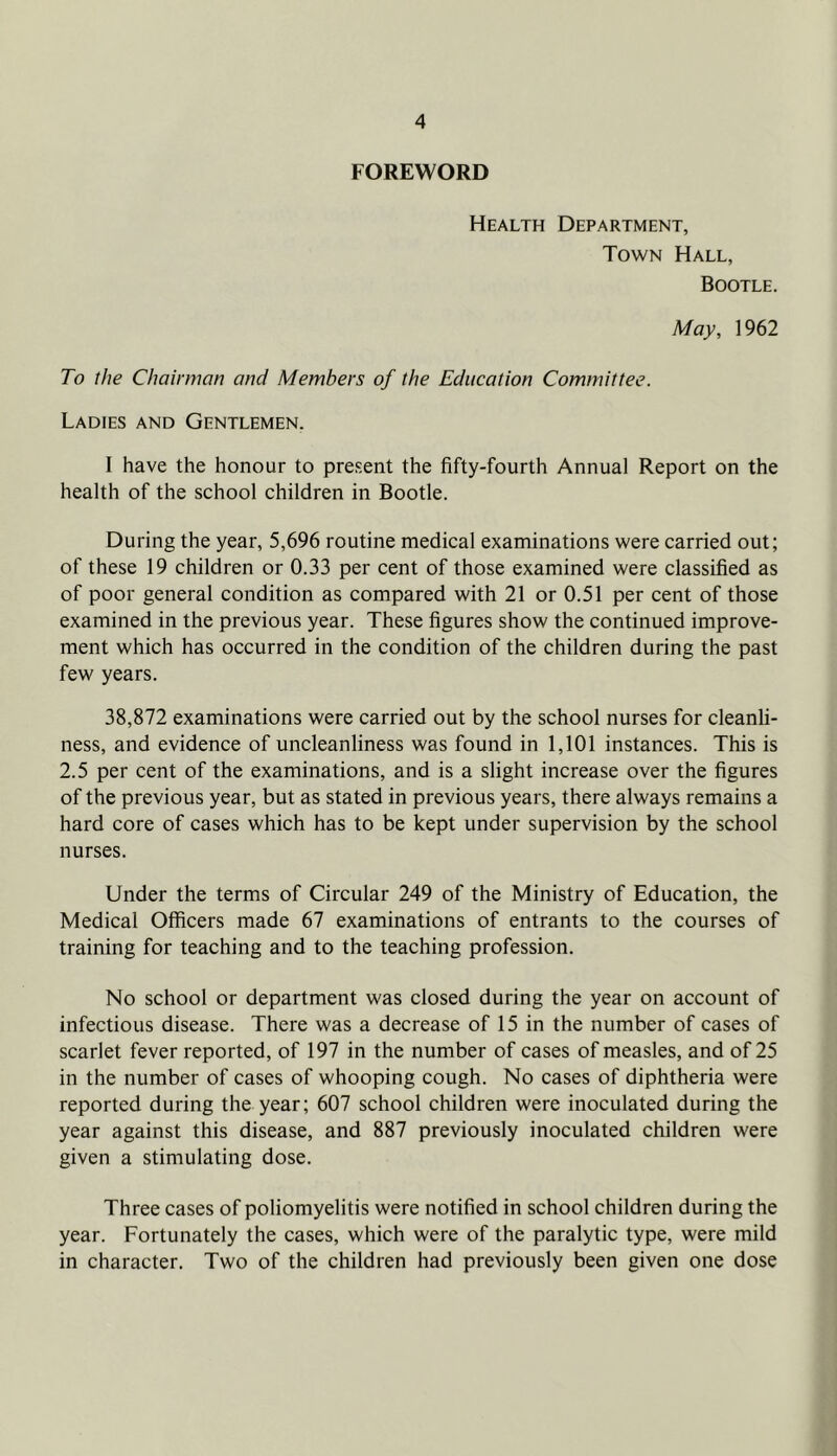 FOREWORD Health Department, Town Hall, Bootle. May, 1962 To the Chairman and Members of the Education Committee. Ladies and Gentlemen. I have the honour to present the fifty-fourth Annual Report on the health of the school children in Bootle. During the year, 5,696 routine medical examinations were carried out; of these 19 children or 0.33 per cent of those examined were classified as of poor general condition as compared with 21 or 0.51 per cent of those examined in the previous year. These figures show the continued improve- ment which has occurred in the condition of the children during the past few years. 38,872 examinations were carried out by the school nurses for cleanli- ness, and evidence of uncleanliness was found in 1,101 instances. This is 2.5 per cent of the examinations, and is a slight increase over the figures of the previous year, but as stated in previous years, there always remains a hard core of cases which has to be kept under supervision by the school nurses. Under the terms of Circular 249 of the Ministry of Education, the Medical Officers made 67 examinations of entrants to the courses of training for teaching and to the teaching profession. No school or department was closed during the year on account of infectious disease. There was a decrease of 15 in the number of cases of scarlet fever reported, of 197 in the number of cases of measles, and of 25 in the number of cases of whooping cough. No cases of diphtheria were reported during the year; 607 school children were inoculated during the year against this disease, and 887 previously inoculated children were given a stimulating dose. Three cases of poliomyelitis were notified in school children during the year. Fortunately the cases, which were of the paralytic type, were mild in character. Two of the children had previously been given one dose