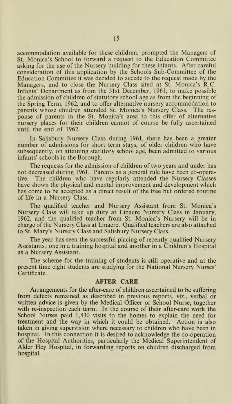 accommodation available for these children, prompted the Managers of St. Monica’s School to forward a request to the Education Committee asking for the use of the Nursery building for these infants. After careful consideration of this application by the Schools Sub-Committee of the Education Committee it was decided to accede to the request made by the Managers, and to close the Nursery Class sited at St. Monica’s R.C. Infants’ Department as from the 31st December, 1961, to make possible the admission of children of statutory school age as from the beginning of the Spring Term, 1962, and to offer alternative nursery accommodation to parents whose children attended St. Monica’s Nursery Class. The res- ponse of parents in the St. Monica’s area to this offer of alternative nursery places for their children cannot of course be fully ascertained until the end of 1962. In Salisbury Nursery Class during 1961, there has been a greater number of admissions for short term stays, of older children who have subsequently, on attaining statutory school age, been admitted to various infants’ schools in the Borough. The requests for the admission of children of two years and under has not decreased during 1961. Parents as a general rule have been co-opera- tive. The children who have regularly attended the Nursery Classes have shown the physical and mental improvement and development which has come to be accepted as a direct result of the free but ordered routine of life in a Nursery Class. The qualified teacher and Nursery Assistant from St. Monica’s Nursery Class will take up duty at Linacre Nursery Class in January, 1962, and the qualified teacher from St. Monica’s Nursery will be in charge of the Nursery Class at Linacre. Qualified teachers are also attached to St. Mary’s Nursery Class and Salisbury Nursery Class. The year has seen the successful placing of recently qualified Nursery Assistants; one in a training hospital and another in a Children’s Hospital as a Nursery Assistant. The scheme for the training of students is still operative and at the present time eight students are studying for the National Nursery Nurses’ Certificate. AFTER CARE Arrangements for the after-care of children ascertained to be suffering from defects remained as described in previous reports, viz., verbal or written advice is given by the Medical Officer or School Nurse, together with re-inspection each term. In the course of their after-care work the School Nurses paid 1,830 visits to the homes to explain the need for treatment and the way in which it could be obtained. Action is also taken in giving supervision where necessary to children who have been in hospital. In this connection it is desired to acknowledge the co-operation of the Hospital Authorities, particularly the Medical Superintendent of Alder Hey Hospital, in forwarding reports on children discharged from hospital.